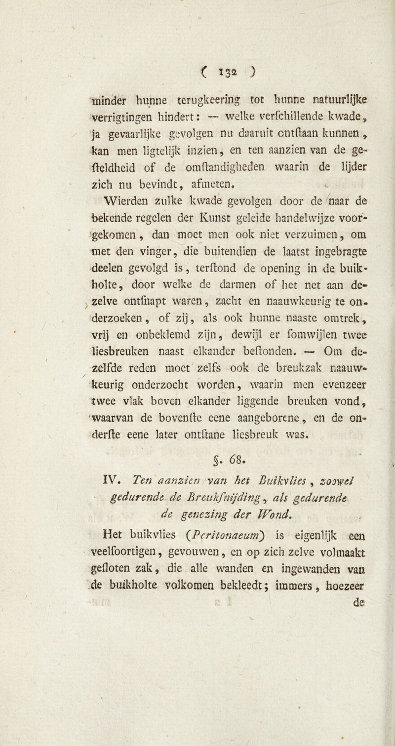( *3* ) minder hunne terugkeering tot hunne natuurlijke verrigtingen hindert: — welke verfchillende kwade, ja gevaarlijke gevolgen nu daaruit ontdaan kunnen » kan men iigtelijk inzien, en ten aanzien van de ge~ fteldheid of de om Handigheden waarin de lijder zich rui bevindt, afmeten, Wierden zulke kwade gevolgen door de naar de bekende regelen der Kunst geleide handelwijze voor» gekomen, dan moet men ook niet verzuimen, om met den vinger, die buitendien de laatst ingebragte deelen gevolgd is, terdond de opening in de buik- holte, door welke de darmen of het net aan de* zelve ontfnapt waren, zacht en naauwkeurig te on» derzoeken, of zij, als ook hunne naaste omtrek, vrij en onbeklemd zijn, dewijl er fomwijlen twee liesbreuken naast elkander beftonden. — Om de« zelfde reden moet zelfs ook de breukzak naainv- keurig onderzocht worden, waarin men evenzeer twee vlak boven elkander liggende breuken vond, waarvan de boven (te eene aangeborene, en de on- derde eene later ontdane liesbreuk was. §• 68. IV. Ten aanzien van het Buikvlies , zoowel gedurende de Breukfnijding, als gedurende de genezing der Wond. Het buikvlies (Teritonaeum) is eigenlijk een veelfoortigen, gevouwen, en op zich zelve volmaakt geOoten zak, die alle wanden en ingewanden van de buikholte volkomen bekleedt; immers, hoezeer de