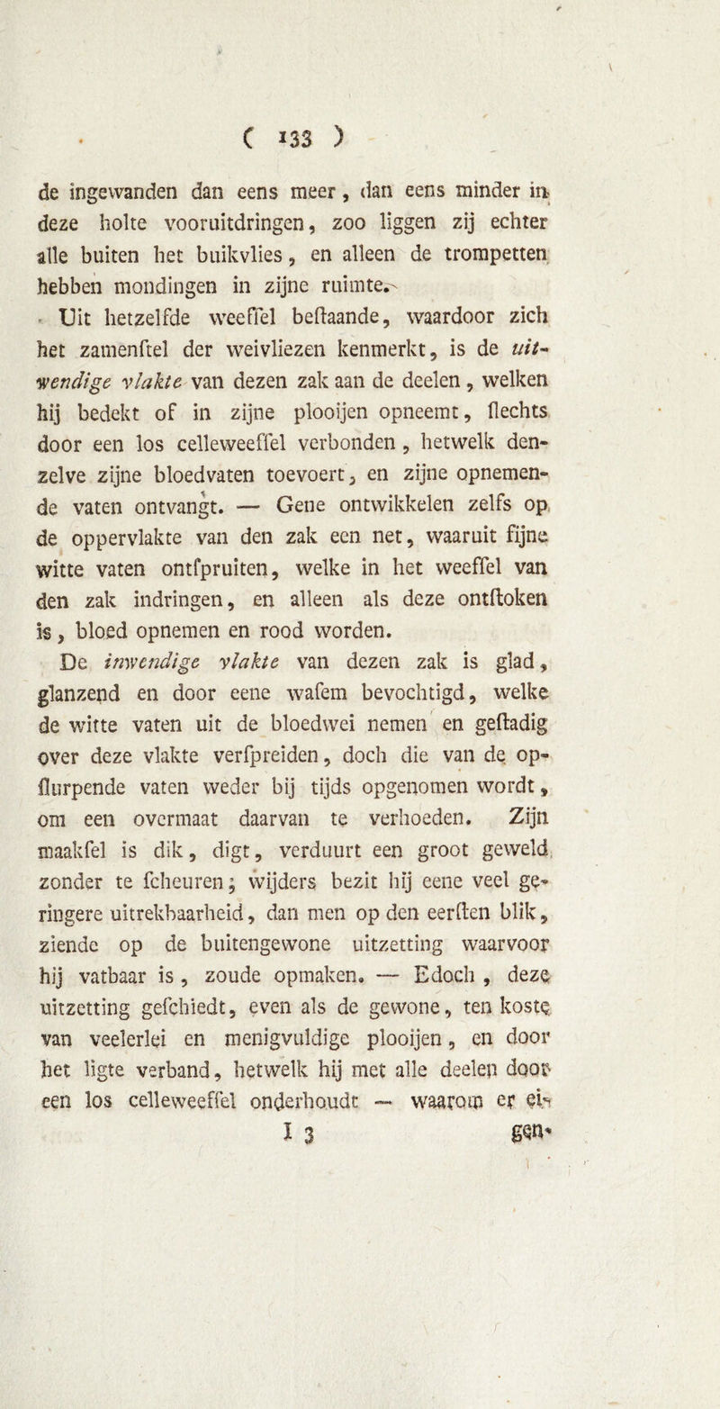 de ingewanden dan eens meer, dan eens minder int deze holte vooruitdringen, zoo liggen zij echter alle buiten het buik vlies, en alleen de trompetten hebben mondingen in zijne ruimte^ Uit hetzelfde weefiel beftaande, waardoor zich het zamenftel der weivliezen kenmerkt, is de uit- wendige vlakte van dezen zak aan de deelen , welken hij bedekt of in zijne plooijen opneemt. Hechts door een los celleweeffel verbonden , hetwelk den- zelve zijne bloedvaten toevoert, en zijne opnemen- de vaten ontvangt. — Gene ontwikkelen zelfs op de oppervlakte van den zak een net, waaruit fijne witte vaten ontfpruiten, welke in het weeffel van den zak indringen, en alleen als deze ontdoken is, bloed opnemen en rood worden. De inwendige vlakte van dezen zak is glad, glanzend en door eene wafem bevochtigd, welke de witte vaten uit de bloedwel nemen en geftadig over deze vlakte verfpreiden, doch die van de op- * flurpende vaten weder bij tijds opgenomen wordt, om een overmaat daarvan te verhoeden. Zijn maakfel is dik, digt, verduurt een groot geweld zonder te fcheuren; wijders bezit hij eene veel ge- ringere uitrekbaarheid, dan men op den eerden blik, ziende op de buitengewone uitzetting waarvoor hij vatbaar is , zoude opmaken. — Edoch , deze uitzetting gefchiedt, even als de gewone, ten koste van veelerlei en menigvuldige plooijen, en door het lïgte verband, hetwelk hij met alle deelen doof' een los celleweeffel onderhoudt — waarom er eb I 3 8W' i