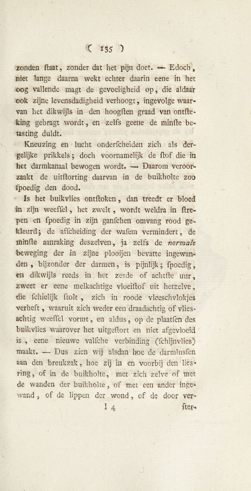 C 135: ) zonden daat, zonder dat het pijn doet. — Edoch, niet lange daarna wekt echter daarin eene in het oog vallende magt de gevoeligheid op, die aldaar ook zijne levensdadigheid verhoogt, ingevolge waar- van het dikwijls in den hoogden graad van ontde» king gebragt wordt, en zelfs geene de minde be- tasting duldt. Kneuzing en lucht onderfcheiden zich als der- gelijke prikkels; doch voornamelijk de dof die in het darmkanaal bewogen wordt. — Daarom veroor- zaakt de uirdorting daarvan in de buikholte zoo fpoedig den dood. Is het buikvlies ontdoken, dan treedt er bloed in zijn weeffel, het zwelt, wordt weldra in dre- pen en fpoedig in zijn ganfchen omvang rood ge- kleurd; de affcheiding der wafem vermindert, de minde aanraking deszelven, ja zelfs de normale beweging der in zijne plooijen bevatte ingewan- den , bijzonder der darmen, is pijnlijk; fpoedig, en dikwijls reeds in het zesde of achtfte uur, zweet er eene melkachtige vloeidof uit hetzelve, die fchielijk dolt , zich in roode vleeschvlokjes verheft, waaruit zich weder een draadachtig of vlies- achtig weeffel vormt, en aldus, op de plaatfen des buikvlies waarover het ukgedort en niet afgevloeid is , eene nieuwe valfche verbinding (fchijnvlies) maakt. — Dus zien wij alsdan hoe de darmlusfen aan den breukzak, hoe zij in en voorbij den lies- ring, of in de buikholte, met zich zelve of met de wanden der buikholte, of met een ander inge- wand , of de lippen der wond, of de door ver*
