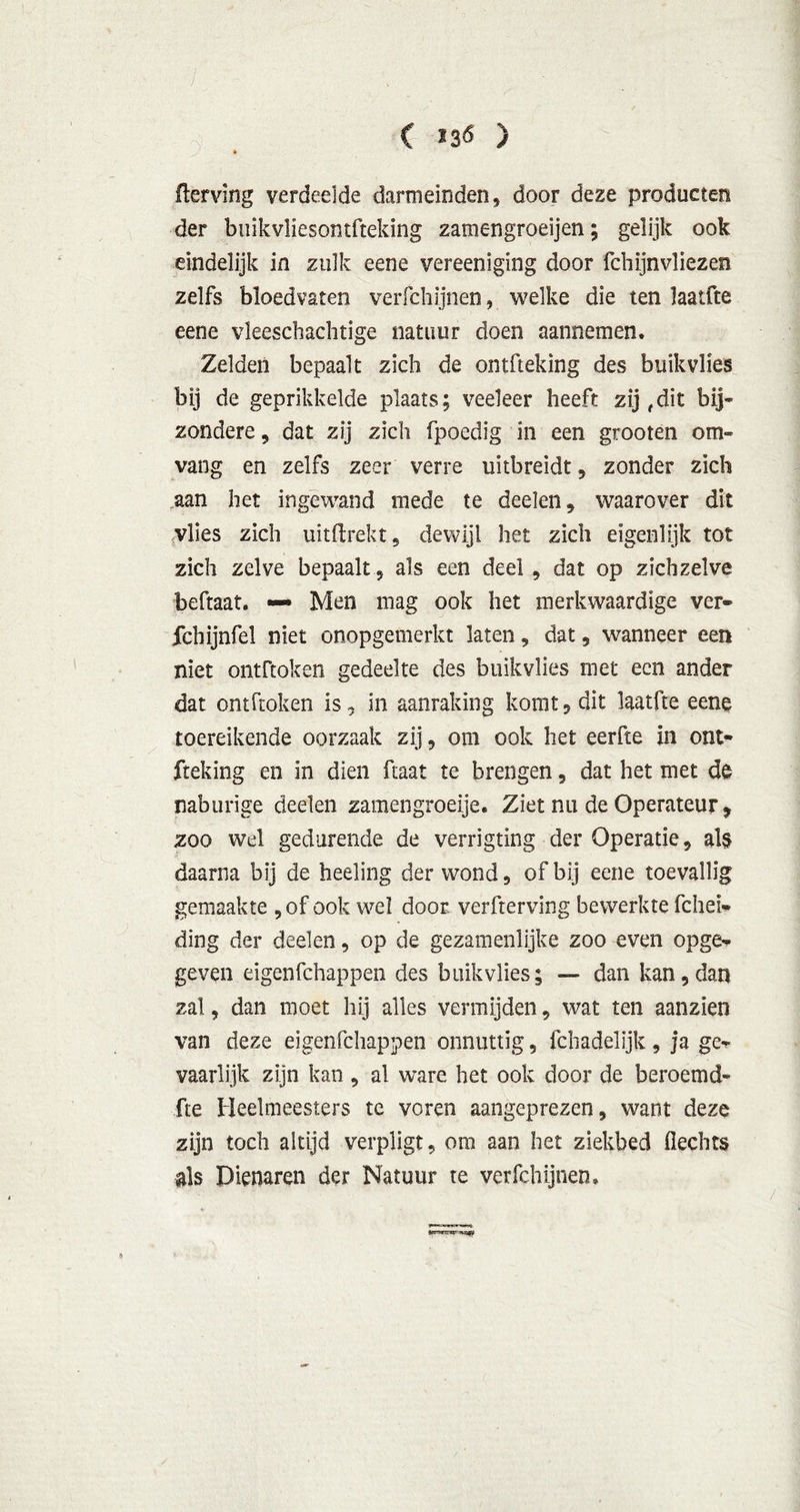 Klerving verdeelde darmeinden, door deze producten der bnikvliesontfteking zamengroeijen; gelijk ook eindelijk in zulk eeoe vereeniging door fchijnvliezen zelfs bloedvaten verfchijnen, welke die ten laatfte eene vleescbachtige natuur doen aannemen. Zelden bepaalt zich de ontfteking des buik vlies bij de geprikkelde plaats; veeleer heeft zij,dit bij* zondere , dat zij zich fpoedig in een grooten om- vang en zelfs zeer verre uitbreidt , zonder zich aan het ingewand mede te deden, waarover dit vlies zich uitilrekt, dewijl het zich eigenlijk tot zich zelve bepaalt , als een deel , dat op zichzelve beftaat. — Men mag ook het merkwaardige ver- fcbijnfel niet onopgemerkt laten, dat, wanneer een niet ontftoken gedeelte des buik vlies met een ander dat ontftoken is, in aanraking komt, dit laatfte eene toereikende oorzaak zij, om ook het eerfte in ont- fteking en in dien ftaat te brengen, dat het met de naburige deden zamengroeije. Ziet nu de Operateur, zoo wel gedurende de verrigting der Operatie, als daarna bij de heeling der wond, of bij eene toevallig gemaakte ,of ook wel door verfterving bewerkte fchei- ding der deden, op de gezamenlijke zoo even opge- geven eigenfchappen des buik vlies; — dan kan, dan zal, dan moet hij alles vermijden, wat ten aanzien van deze eigenfchappen onnuttig, fch adel ijk, ja ge^ vaarlijk zijn kan , al ware het ook door de beroemd* fte Heelmeesters tc voren aangeprezen, want deze zijn toch altijd verpligt, om aan het ziekbed Hechts als Dienaren der Natuur te verfchijnen.