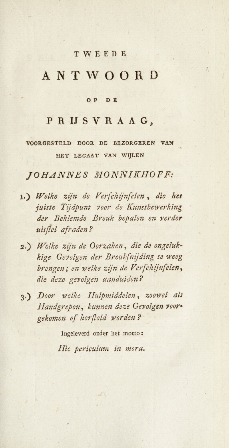 TWEEDE A N T W OORD OP DE P R IJSVRAAG, YOORGESTELD DOOR DE BEZORGEREN VAN HET LEGAAT VAN WIJLEN JO HANNES M O NNI K HOF F: i.) Welke zijn de Verfchijnfelen , die het juiste Tijdpunt voor de Kunstbewerking der Beklemde Breuk bepalen en verder uit [lel afraden? üj) Welke zijn de Oorzaken, die de ongeluk- kige Gevolgen der Breukfnijding te weeg brengen; en welke zijn de Verfchijnfelen, die deze gevolgen aanduiden? 3,) Door welke Hulpmiddelen, zoowel als Handgrepen, kunnen deze Gevolgen voor* gekomen of her field worden ? Ingeleverd onder het motto: Htc periculum in mora•
