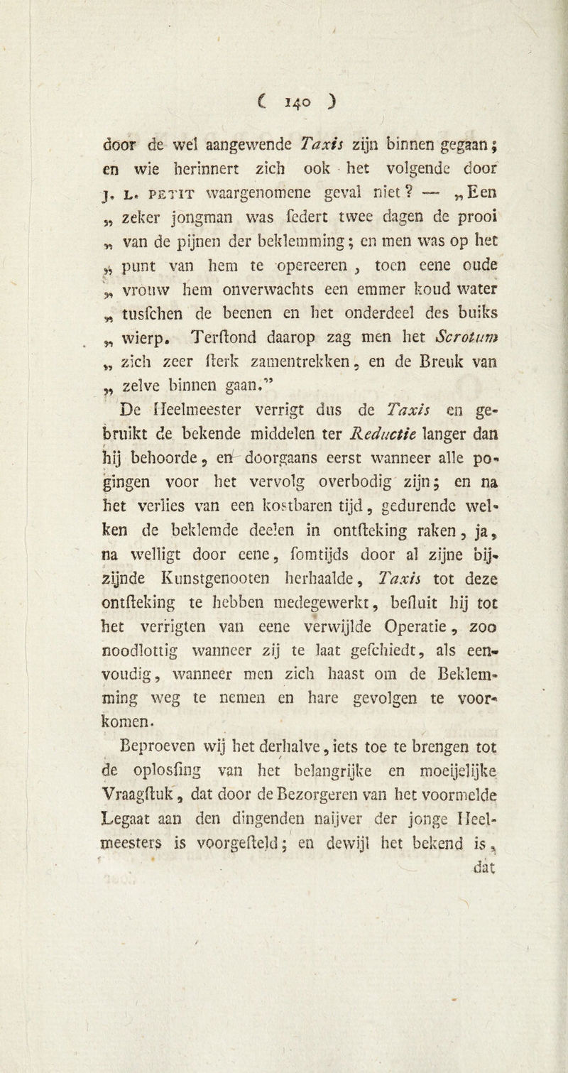 J door de wel aangewende Taxis zijn binnen gegaan; en wie herinnert zich ook het volgende door j. l* PETiT waargenomene geval niet? — „Een zeker jongman was federt twee dagen de prooi van de pijnen der beklemming; en men was op het pont van hem te opereeren , toen eene oude vrouw hem onverwachts een emmer koud water „ tusfehen de beenen en het onderdeel des buiks wierp. Terftond daarop zag men het Scrotum „ zich zeer fterk zamentrekken 9 en de Breuk van „ zelve binnen gaan/’ De Heelmeester verrigt dus de Taxis en ge- bruikt de bekende middelen ter Reductie langer dan f hij behoorde 9 en doorgaans eerst wanneer alle po- gingen voor het vervolg overbodig zijn; en na het verlies van een kostbaren tijd , gedurende wel- ken de beklemde cleeien in ontfteking raken, ja, na welligt door eene, fomtijds door al zijne bij- zijnde Kunstgenooten herhaalde, Taxis tot deze ontfteking te hebben medegewerkt, befluit hij tot het verrigten van eene verwijlde Operatie, zoo noodlottig wanneer zij te laat gefchiedt, als een- voudig, wanneer men zich haast om de Beklem- ming weg te nemen en hare gevolgen te voor- komen. Beproeven wij het derhalve, iets toe te brengen tot de oplosfing van het belangrijke en moegelijke Vraagftuk, dat door deBezorgeren van het voormelde Legaat aan den dingenden naijver der jonge Heel» meesters is voorgefield; en dewijl het bekend is* dat