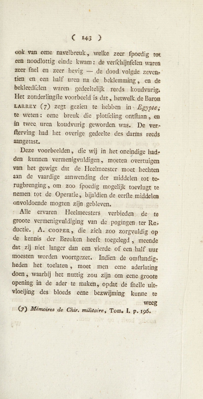 ook van eene navelbreuk, welke zeer fpoedig tot een noodlottig einde kwam; de verfchijnfelen waren zeer fnel en zeer hevig — de dood volgde zeven- tien en een half uren na de beklemming, en de bekleedfelen waren gedeeltelijk reeds koudvurig; Het zonderling de voorbeeld is dat, hetwelk de Baron LARREY (7) zeSt gezien te hebben in* Egypte; te weten: eene breuk die plotfeling ontdaan, en in twee uren koudvurig geworden was. De ver* fterving had het overige gedeelte des darms reeds aangetast. Deze voorbeelden, die wij in het oneindige had* den kunnen vermenigvuldigen, moeten overtuigen van het gewigt dat de Heelmeester moet hechten aan de vaardige aanwending der middelen tot te- rugbrenging , om zoo fpoedig mogelijk toevlugt te nemen tot de Operatie, bijaldien de eerde middelen onvoldoende mogten zijn gebleven. Alle ervaren Heelmeesters verbieden de te groote vermenigvuldiging van de pogingen ter Re- ductie. A. cooPER, die zich zoo zorgvuldig op de kennis der Breuken heeft toegelegd, meende dat zij niet langer dan een vierde of een half uur moesten worden voortgezet. Indien de omdandig- heden het toelaten , moet men eene aderlating doen, waarbij het nuttig zou zijn om eene groote opening in de ader te maken, opdat de fnelle uit- vloeijing des bloeds eene bezwijming kunne te weeg C/) Mémoires de Chir• militaire, Tom# I. p» 196. s