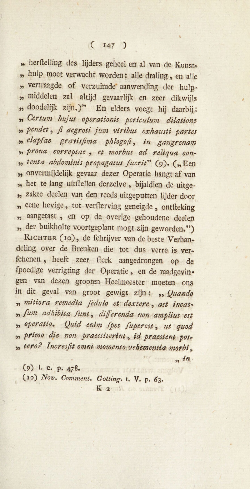 * hertelling des lijders geheel en al van de Kunst* „ hulp moet verwacht worden: alle draling, en alle vertraagde of verzuimde aanwending der hulp» 3, middelen zal altijd gevaarlijk en zeer dikwijls f9 doodelijk zijn.)” En elders voegt hij daarbij: v Certum hujus operationis pcriculum dilatione v> pcndet 3 ft aegroti jum viribus exhausti partcs 33 elapfae gravisfima phlogoft 9 in gangrenam 3, prona correptae , et morbus ad reliqua con- 33 tenta abdominis propagatus fuerit” (9), Een 93 onvermijdelijk gevaar dezer Operatie hangt af van 3, het te lang uittellen derzelve , bijaldien de uitge- „ zakte deel en van den reeds uitgeputten lijder door * eene hevige, tot verterving geneigde 9 ontteking „ aangetast 9 en op de overige gehoudene deelen 3, der buikholte voortgeplant mogt zijn geworden.”) Richter (10), de fchrijver van de beste Verhan- deling over de Breuken die tot dus verre is ver- fchenen 9 heeft zeer terk aangedrongen op de fpoedige verrigting der Operatie, en de raadgevin- gen van dezen grooten Heelmeester moeten ons in dit geval van groot gewigt zijn: „ Quando 3, mitiora remedia fedulo et dextere, ast incas- 3, fmn adhibita funt, diff erenda non amplius est 33 operatio. Quid enim fpes fuperest, ut quod „ primo die non praestiterint 5 id praestent pos- 3, ter o? Incresfit omni moment o vekementia morbi 9 » i*' (9) 1. c. p. 478. (10) Nov, CommenU Gotting. t. V. p. <£3, K &