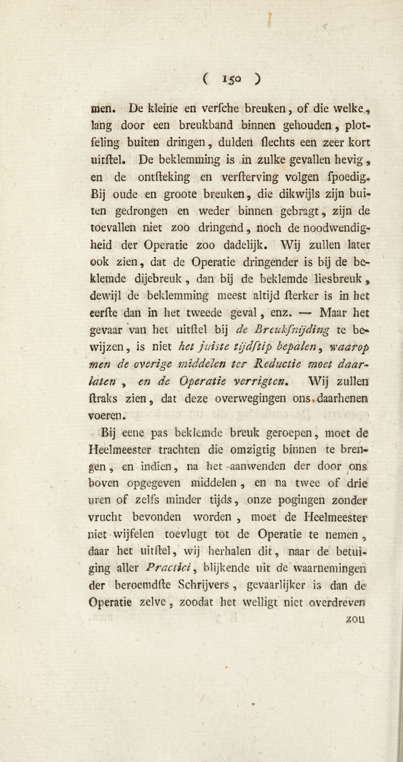 ( JS° ) men. De kleine en verfche breuken, of die welke, lang door een breukband binnen gehouden, plot- feling buiten dringen, dulden flechts een zeer kort uitftel. De beklemming is in zulke gevallen hevig , en de ontfteking en verderving volgen fpoedig. Bij oude en groote breuken, die dikwijls zijn bui- ten gedrongen en weder binnen gebragt, zijn de toevallen niet zoo dringend, noch de noodwendig- heid der Operatie zoo dadelijk. Wij zullen later ook zien, dat de Operatie dringender is bij de be- klemde dijebreuk, dan bij de beklemde liesbreuk, dewijl de beklemming meest altijd fterker is in het eerfte dan in het tweede geval, enz, — Maar het gevaar van het uitfiel bij de Breukfmjding te be- wijzen, is niet het juiste tijdftip bcpalejï, waarop men de overige middelen ter Reductie moet daar- laten , en de Operatie verrigten. Wij zullen Braks zien, dat deze overwegingen ons• daarhenen voeren. Bij eene pas beklemde breuk geroepen, moet de Heelmeester trachten die omzigtig binnen te bren- gen , en indien, na het -aanwenden der door ons boven opgegeven middelen , en na twee of drie uren of zelfs minder tijds, onze pogingen zonder vrucht bevonden worden , moet de Heelmeester niet wijfelen toevlugt tot de Operatie te nemen, daar het uitftel, wij herhalen dit, naar de betui- ging aller Practici, blijkende uit de waarnemingen der beroemdfte Schrijvers , gevaarlijker is dan de Operatie zelve, zoodat het welligt niet overdreven zou