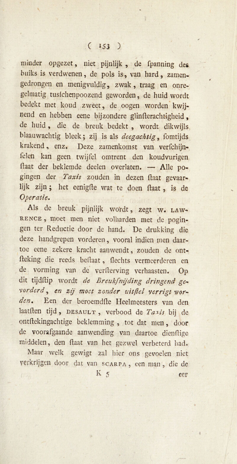 minder opgezet, niet pijnlijk , de fpanning des buiks is verdwenen, de pols is, van hard, zamen- gedrongen en menigvuldig, zwak, traag en onre- gelmatig tusichenpoozend geworden, de huid wordt bedekt met koud zweet, de oogen worden kwij- nend en hebben eene bijzondere glinfterachtigheid, de huid, die de breuk bedekt , wordt dikwijls blaauwachtig bleek; zij is als deegachtig, fomtijds krakend, enz» Deze zamenkomst van verfchijn- felen kan geen twijfel omtrent den koudvurigen ftaat der beklemde deelen overlaten. — Alle po- gingen der Taxis zouden in dezen ftaat gevaar- lijk zijn ; het eenigfte wat te doen ftaat, is de Operatie. Als de breuk pijnlijk wordt, zegt w. law« rence , moet men niet volharden met de pogin- gen ter Reductie door de hand. De drukking die deze handgrepen vorderen, vooral indien men daar- toe eene zekere kracht aanwendt, zouden de ont- fteking die reeds beftaat, flechts vermeerderen en de vorming van de verderving verhaasten. Op dit tijdftip wordt de Breukfmjdir?g dringend ge- vorderd , en zij moet zonder uit [iel verrigt wor- den, Een der beroemdfte Heelmeesters van den laatften tijd , desault , verbood de Taxis bij de ontftekingachtige beklemming , tot dat men, door de voorafgaande aanwending van daartoe dienftige middelen, den ftaat van het gezwel verbeterd had. Maar welk gewigt zal hier ons gevoelen niet verkrijgen door dat van scarpa , een man, die de K 5 eer