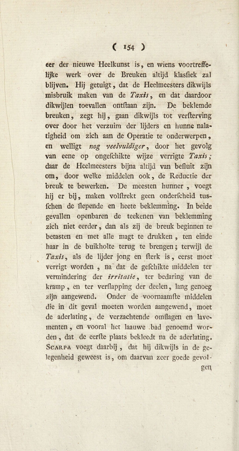 eer der nieuwe Heelkunst is, en wiens voortreffe- lijke werk over de Breuken altijd klasfiek zal blijven. Hij getuigt, dat de Heelmeesters dikwijls misbruik maken van de Taxis, en dat daardoor dikwijlen toevallen ontdaan zijn. De beklemde breuken, zegt hij, gaan dikwijls tot verderving over door het verzuim der lijders en hunne nala- tigheid om zich aan de Operatie te onderwerpen , en welligt nog veelvuldiger, door het gevolg van eene op ongefchikte wijze verrigte Taxis; daar de Heelmeesters bijna altijd van befluit zijn om, door welke middelen ook, de Reductie der breuk te bewerken. De meesten hunner , voegt hij er bij, maken voldrekt geen onderfcheid tus- fchen de flepende en heete beklemming. In beide gevallen openbaren de teekenen van beklemming zich niet eerder, dan als zij de breuk beginnen te betasten en met alle magt te drukken , ten einde haar in de buikholte terug te brengen; terwijl de Taxis, als de lijder jong en Berk is, eerst moet verrigt worden , na dat de gefchikte middelen ter vermindering der irritatie, ter bedaring van de kramp, en ter verflappïng der deelen, lang genoeg zijn aangewend. Onder de voornaamfte middelen die in dit geval moeten worden aangewend, moet de aderlating, de verzachtende omilagen en lave- menten , en vooral het laauwe .bad genoemd wor- den , dat de eerfle plaats bekleedt na de aderlating, Scarpa voegt daarbij , dat hij dikwijls in de ge- legenheid geweest is, om daarvan zeer goede gevol- gen