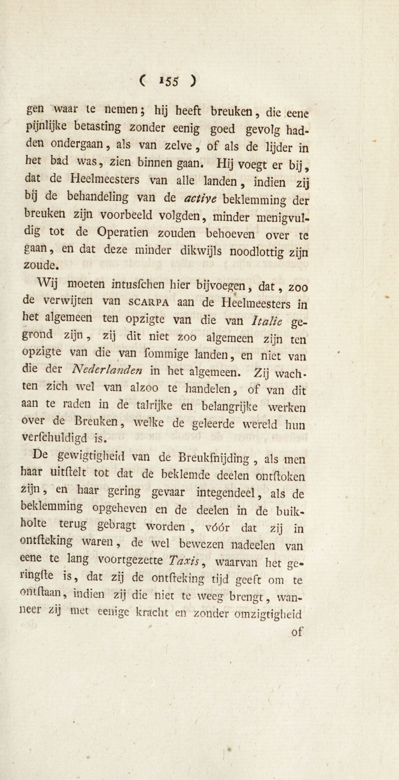 gen waar ie nemen; hij heeft breuken, die eene pijnlijke betasting zonder eenig goed gevolg had- den ondergaan, als van zelve, of als de lijder in het bad was, zien binnen gaan. Hij voegt er bij, dat de Heelmeesters van alle landen, indien zij bij de behandeling van de active beklemming der breuken zijn voorbeeld volgden, minder menigvul- dig tot de Operatien zouden behoeven over te gaan, en dat deze minder dikwijls noodlottig ziin zoude. Wij moeten intusfchen hier bijvoegen, dat, zoo de verwijten van scarpa aan de Heelmeesters in het algemeen ten opzigte van die van Italië ge- giond zijn, zij dit niet zoo algemeen zijn ten opzigte van die van fommige landen, en niet van die der Nederlanden in het algemeen. Zij wach- ten zich wei van alzoo te handelen, of van dit aan te iaden in de talrijke en belangrijke werken over de Breuken, welke de geleerde wereld hun verfchuldigd is. De gewigtigheid van de Breukfnijding , als men haar uitdelt tot dat de beklemde deelen ontdoken zijn, en haar gering gevaar integendeel, als de beklemming opgeheven en de deelen in de buik- holte terug gebragt worden , vóór dat zij in ontdeking waren, de wel bewezen nadeelen van eene te lang voortgezette Taxis, waarvan het ge- ringde is, dat zij de ontdeking tijd geeft om te ontdaan, indien zij die niet te weeg brengt, wan- neet zij met eemge kracht en zonder omzigtigheid of