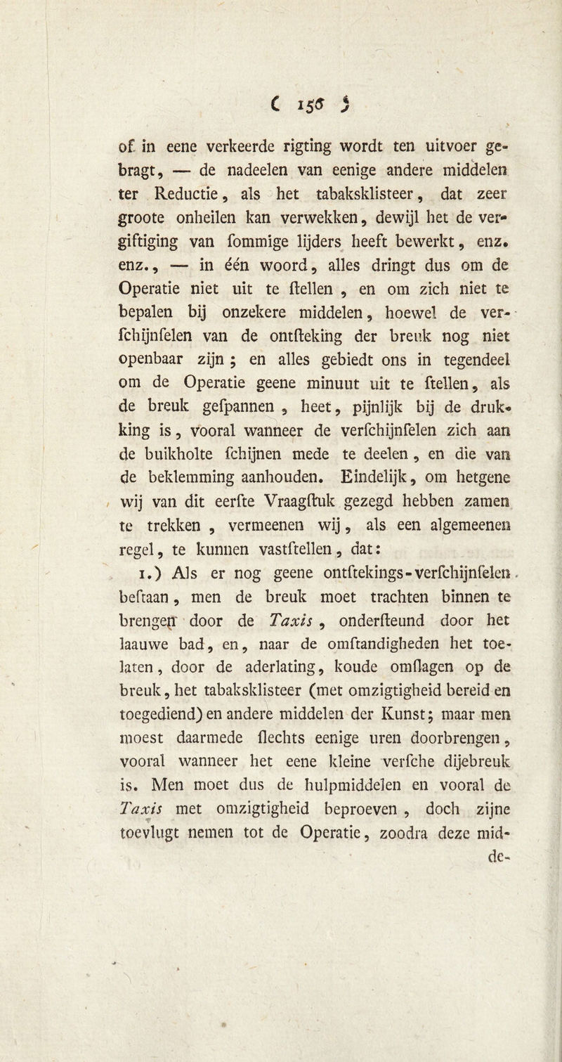 C igs i J of in eene verkeerde rigting wordt ten uitvoer ge- bragt, — de nadeelen van eenige andere middelen ter Reductie, als het tabaksklisteer, dat zeer groote onheilen kan verwekken, dewijl het de ver- giftiging van fommige lijders heeft bewerkt, enz. enz., — in één woord, alles dringt dus om de Operatie niet uit te ftellen , en om zich niet te bepalen bij onzekere middelen, hoewel de ver- fchijnfelen van de ontfteking der breuk nog niet openbaar zijn ; en alles gebiedt ons in tegendeel om de Operatie geene minuut uit te ftellen, als de breuk gefpannen , heet, pijnlijk bij de druk* king is, vooral wanneer de verfchijnfelen zich aan de buikholte fchijnen mede te deelen, en die van de beklemming aanhouden. Eindelijk, om hetgene wij van dit eerfte Vraag druk gezegd hebben zamen te trekken , vermeenen wij, als een algemeenen regel, te kunnen vastftellen, dat: i.) Als er nog geene ontftekings-verfchijnfelen beftaan, men de breuk moet trachten binnen te brengep' door de Taxis , on derde und door het laauwe bad, en, naar de omftandigheden het toe- laten , door de aderlating, koude omdagen op de breuk, het tabaksklisteer (met omzigtigheid bereid en toegediend) en andere middelen der Kunst; maar men moest daarmede Hechts eenige uren doorbrengen, vooral wanneer het eene kleine verfche dijebreuk is. Men moet dus de hulpmiddelen en vooral de Taxis met omzigtigheid beproeven , doch zijne toevlugt nemen tot de Operatie, zoodra deze mid« dc~