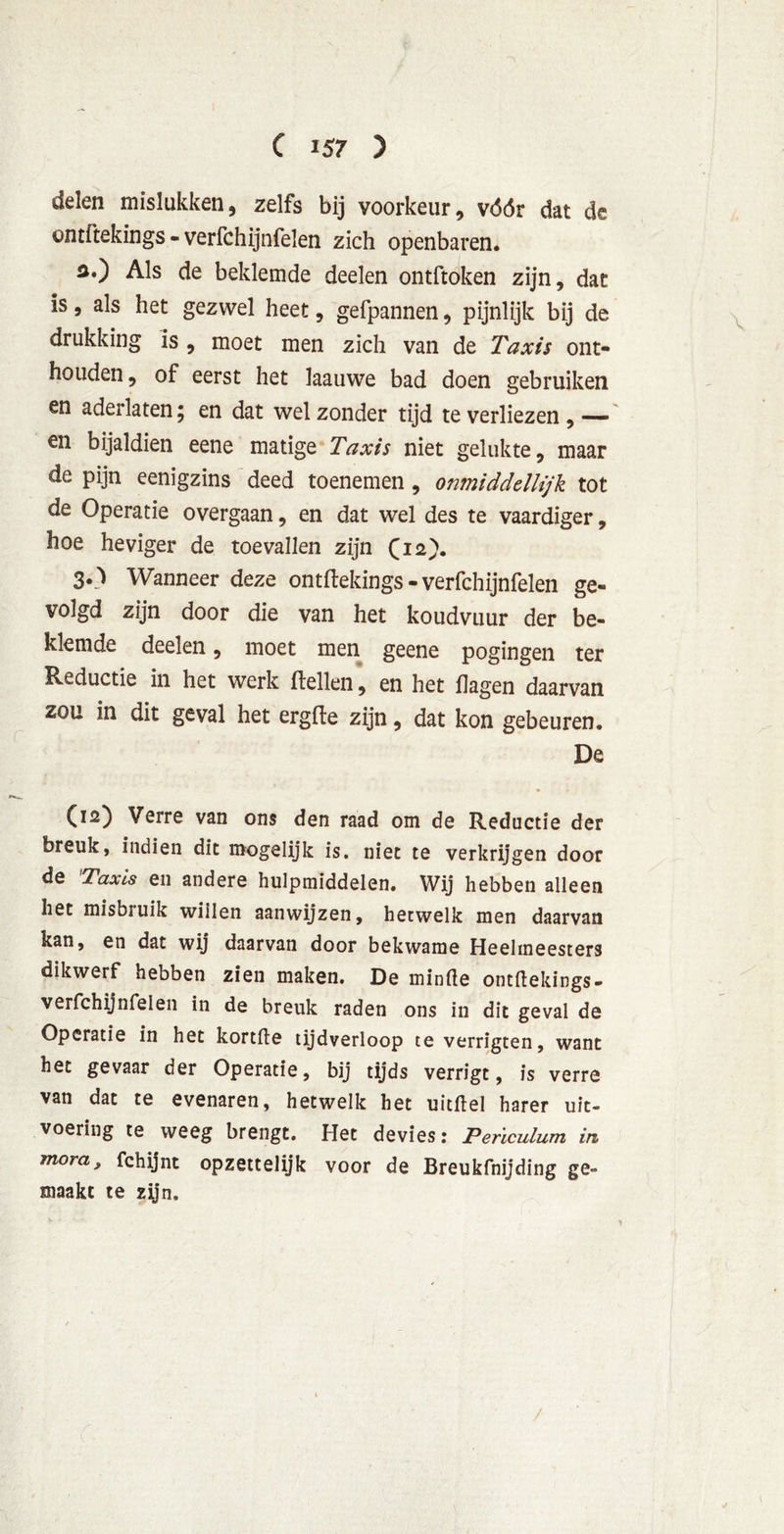 delen mislukken, zelfs bij voorkeur, vóór dat de ontftekings - verfchijnfelen zich openbaren. a.) Als de beklemde deelen ontftoken zijn, dat is, als het gezwel heet, gefpannen, pijnlijk bij de drukking is , moet men zich van de Taxis ont- houden , of eerst het laauwe bad doen gebruiken en aderlaten; en dat wel zonder tijd te verliezen , — en bijaldien eene matige Taxis niet gelukte, maar de pijn eenigzins deed toenemen, onmidddlijk tot de Operatie overgaan, en dat wel des te vaardiger, hoe heviger de toevallen zijn (12). 30 Wanneer deze ontftekings-verfchijnfelen ge- volgd zijn door die van het koudvuur der be- klemde deelen, moet men geene pogingen ter Reductie in het werk Hellen, en het hagen daarvan zou in dit geval het ergfte zijn, dat kon gebeuren. De (12) Verre van ons den raad om de Reductie der breuk, indien dit mogelijk is. niet te verkrijgen door de Taxis en andere hulpmiddelen. Wij hebben alleen het misbruik willen aanwijzen, hetwelk men daarvan kan, en dat wij daarvan door bekwame Heelmeesters dikwerf hebben zien maken. De minde ontftekings- verfchijnfelen in de breuk raden ons in dit geval de Operatie in het kortfte tijdverloop te verrigten, want het gevaar der Operatie, bij tijds verrigt, is verre van dat te evenaren, hetwelk het uitftel harer uit- voering te weeg brengt. Het devies: Perïculum in mora, fchijnt opzettelijk voor de Breukfnijding ge- maakt te zijn. /