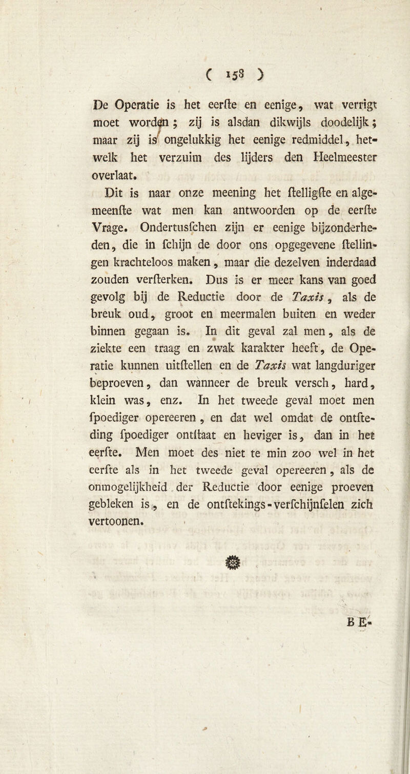 De Operatie is het eerde en eenige, wat verrigt moet “ “ ian dikwijls doodelijk; eenige redmiddel, het- maar welk het verzuim des lijders den Heelmeester overlaat. Dit is naar onze meening het delligde en alge- meende wat men kan antwoorden op de eerde Vrage. Ondertusfchen zijn er eenige bijzonderhe- den, die in fchijn de door ons opgegevene Hellin- gen krachteloos maken, maar die dezelven inderdaad zouden verderken. Dus is er meer kans van goed gevolg bij de Reductie door de Taxi's, als de breuk oud, groot en meermalen buiten en weder binnen gegaan is, In dit geval zal men, als de ziekte een traag en zwak karakter heeft, de Ope- ratie kunnen uitdeden en de Taxis wat langduriger beproeven, dan wanneer de breuk versch, hard, klein was, enz. In het tweede geval moet men fpoediger opereeren , en dat wel omdat de ontfte- ding fpoediger ontdaat en heviger is, dan in het eerde. Men moet des niet te min zoo wel in het eerde als in het tweede geval opereeren, als de onmogelijkheid der Reductie door eenige proeven gebleken is , en de ontftekings - verfchijnfelen zich vertoonen.