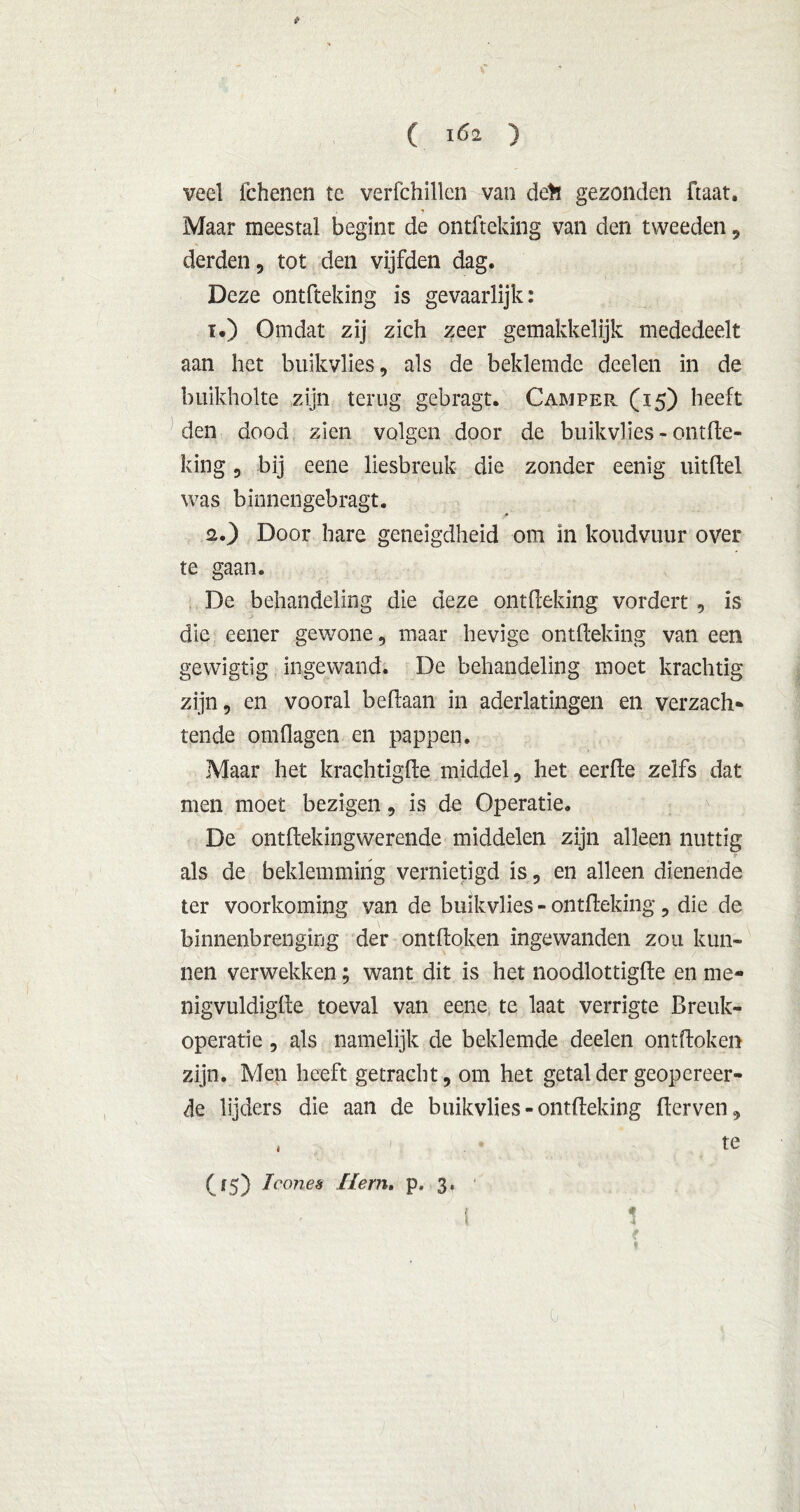veel fchenen te verfchillen van de>ï gezonden ftaat. , j Maar meestal begint de ontfteking van den tweeden , derden, tot den vijfden dag. Deze ontfteking is gevaarlijk: 1. ) Omdat zij zich zeer gemakkelijk mededeelt aan het buikvlies, als de beklemde deden in de buikholte zijn terug gebragt. Camper. (15) heeft den dood zien volgen door de buikvlies - ontfte- king , bij eene liesbreuk die zonder eenig uitdel was binnengebragt. 2. ) Door hare geneigdheid om in koudvuur over te gaan. De behandeling die deze ontfteking vordert , is die eener gewone, maar hevige ontfteking van een gewigtig ingewand. De behandeling moet krachtig zijn, en vooral beflaan in aderlatingen en verzach- tende omflagen en pappen. Maar het krachtigde middel, het eerde zelfs dat men moet bezigen, is de Operatie. De ontftekingwerende middelen zijn alleen nuttig als de beklemming vernietigd is, en alleen dienende ter voorkoming van de buikvlies - ontfteking, die de binnenbrenging der ontdoken ingewanden zou kun- nen verwekken; want dit is het noodlottigde en me- nigvuldigde toeval van eene te laat verrigte Breuk*» operatie, als namelijk de beklemde deelen ontdoken zijn. Men heeft getracht, om het getal der geopereer- de lijders die aan de buikvlies-ontdeking derven, 1 OS) Iwws Hem. p. 3, 0