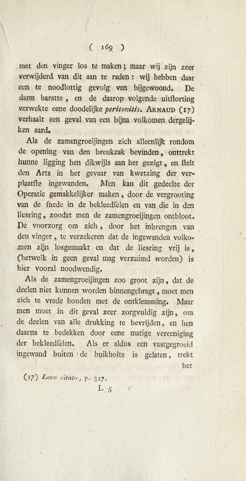 met den vinger los te maken; maar wij zijn zeer verwijderd van dit aan te raden : wij hebben daar een te noodlottig gevolg van bijgewoond. De darm barstte , en de daarop volgende uitftorting verwekte eene doodelijke peritotntis• Arnaud (17) verhaalt een geval van een bijna volkomen dergelij- ken aard. Als de zamengroeijingen zich alleenlijk rondom de opening van den breukzak bevinden, onttrekt hunne ligging hen dikwijls aan het gezigt, en ftelt den Arts in het gevaar van kvvetzing der ver- plaatfle ingewanden. Men kan dit gedeelte der - Operatie gemakkelijker maken, door de vergrooting van de fnede in de bekleedfelen en van die in den liesring, zoodat men de zamengroeijingen ontbloot. De voorzorg om zich , door het inbrengen van den vinger, te verzekeren dat de ingewanden volko- men zijn losgemaakt en dat de liesring vrij is, (hetwelk in geen geval mag verzuimd worden) is hier vooral noodwendig. Als de zamengroeijingen zoo groot zijn, dat de deelen niet kunnen worden binnengebragt, moet men zich te vrede houden met de omklemming. Maar men moet in dit geval zeer zorgvuldig zijn, om de deelen van alle drukking te bevrijden, en hen daarna te bedekken door eene matige vereeniging der bekleedfelen. Als er aldus een vastgegroeid ingewand buiten ' de buikholte is gelaten, trekt ' het (17) Loco citato, p. 317. L 5 r *