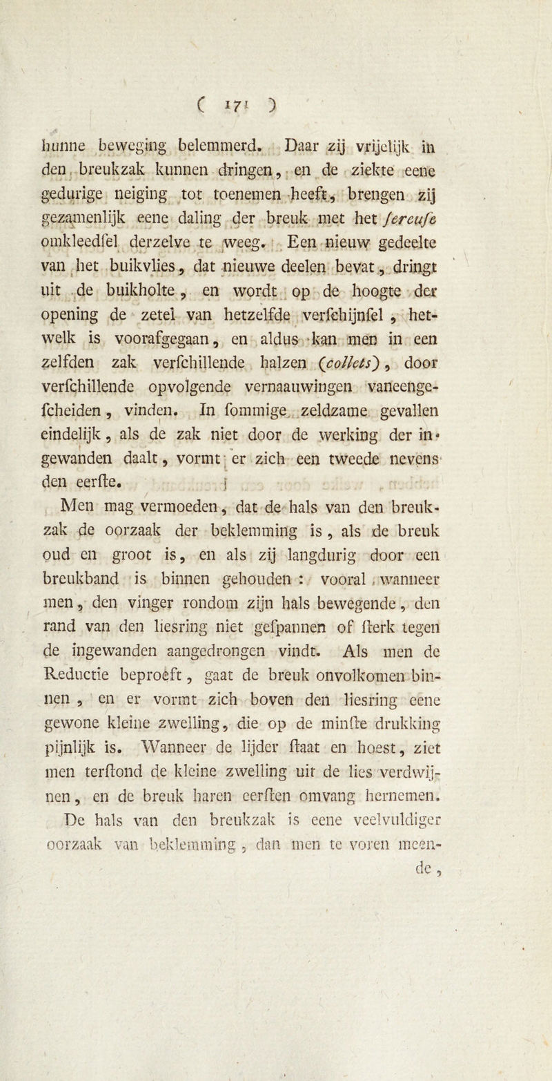den breukzak kunnen dringen, en de ziekte eene gedurige neiging tot toenemen heeft, brengen zij gezamenlijk eene daling der breuk met het fercufe omkleedfel derzelve te weeg. Een nieuw gedeelte van het buikvlies, dat nieuwe deden bevat, dringt uit de buikholte, en wordt op de hoogte der opening de zetel van hetzelfde verfehijnfel , het- welk is voorafgegaan, en aldus kan men in een zelfden zak verfchillende halzen (pollets'), door verfchillende opvolgende vernaauwingen vaneengc- fcheiden, vinden. In fommige zeldzame gevallen eindelijk, als de zak niet door de werking der in * gewanden daalt, vormt er zich een tweede nevens den eerde. I Men mag vermoeden, dat de hals van den breuk- zak de oorzaak der beklemming is , als de breuk oud en groot is, en als zij langdurig door een breukband is binnen gehouden : vooral . wanneer men, den vinger rondom zijn hals bewegende, den rand van den liesrïng niet gefpannen of derk tegen de ingewanden aangedrongen vindt. Als men de Reductie beproeft, gaat de breuk onvolkomen bin- nen , en er vormt zich boven den liesring eene gewone kleine zwelling, die op de minde drukking pijnlijk is. Wanneer de lijder Haat en hoest, ziet men terdond de kleine zwelling uit de lies verdwij- nen , en de breuk haren eerden om vang hernemen. De hals van den breukzak is eene veelvuldiger oorzaak van beklemming, dan men te voren meen- de ,