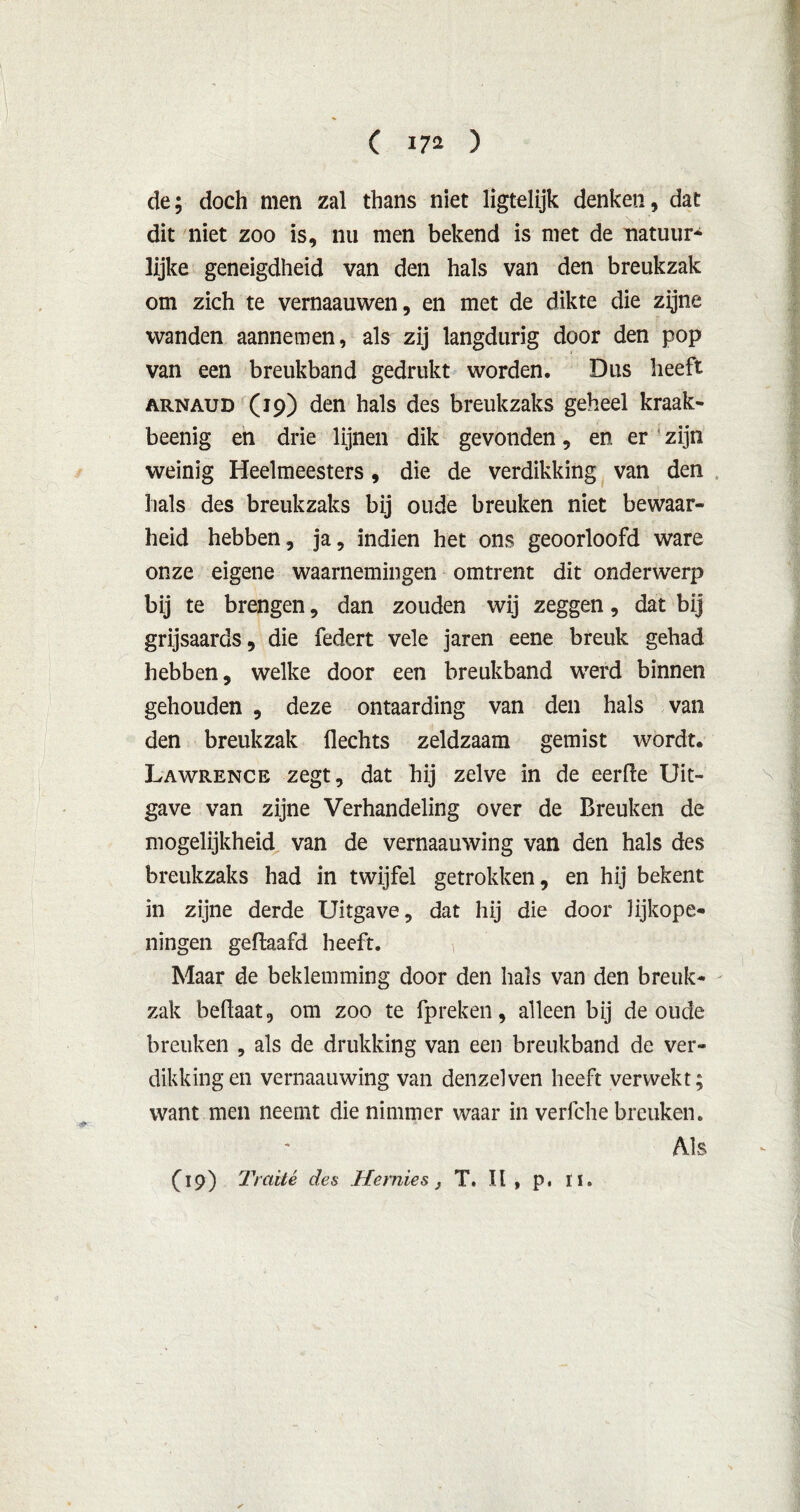 de; doch men zal thans niet ligtelijk denken, dat dit niet zoo is, nu men bekend is met de natuur* lijke geneigdheid van den hals van den breukzak om zich te vernaauwen, en met de dikte die zijne wanden aannemen, als zij langdurig door den pop van een breukband gedrukt worden. Dus heeft arnaud (19) den hals des breukzaks geheel kraak- beenig en drie lijnen dik gevonden, en er ' zijn weinig Heelmeesters, die de verdikking van den hals des breukzaks bij oude breuken niet bewaar- heid hebben, ja, indien het ons geoorloofd ware onze eigene waarnemingen omtrent dit onderwerp bij te brengen, dan zouden wij zeggen, dat bij grijsaards, die federt vele jaren eene breuk gehad hebben, welke door een breukband werd binnen gehouden , deze ontaarding van den hals van den breukzak Hechts zeldzaam gemist wordt. Lawrence zegt, dat hij zelve in de eerde Uit- gave van zijne Verhandeling over de Breuken de mogelijkheid van de vernaauwing van den hals des breukzaks had in twijfel getrokken, en hij bekent in zijne derde Uitgave, dat hij die door lijkope- ningen geflaafd heeft. Maar de beklemming door den hals van den breuk- zak beflaat, om zoo te fpreken, alleen bij de oude breuken , als de drukking van een breukband de ver- dikking en vernaauwing van denzelven heeft verwekt; want men neemt die nimmer waar in verfche breuken. Als (19) Traité des JTernies} T. II, p, 11.