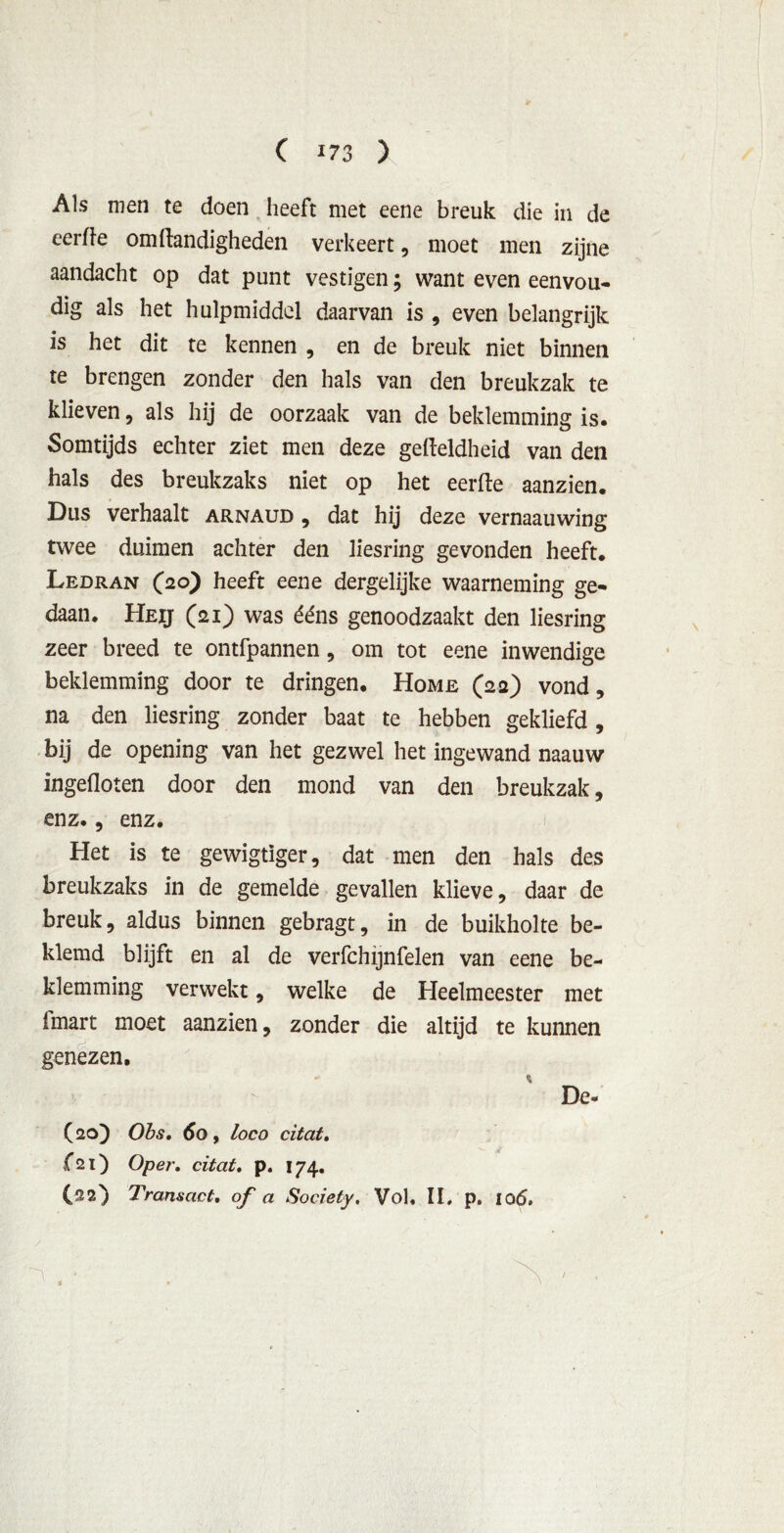 Als men te doen heeft met eene breuk die in de eerïïe om Handigheden verkeert, moet men zijne aandacht op dat punt vestigen; want even eenvou- dig als het hulpmiddel daarvan is , even belangrijk is het dit te kennen , en de breuk niet binnen te brengen zonder den hals van den breukzak te klieven, als hij de oorzaak van de beklemming is. Somtijds echter ziet men deze gefteldheid van den hals des breukzaks niet op het eerfle aanzien. Dus verhaalt arnaud , dat hij deze vernaauwing twee duimen achter den liesring gevonden heeft. Ledran (20) heeft eene dergelijke waarneming ge- daan. Heij (21) was ééns genoodzaakt den liesring zeer breed te ontfpannen , om tot eene inwendige beklemming door te dringen. Home (22) vond, na den liesring zonder baat te hebben gekliefd , bij de opening van het gezwel het ingewand naauw ingefloten door den mond van den breukzak, enz., enz. Het is te gewigtïger, dat men den hals des breukzaks in de gemelde gevallen klieve, daar de breuk, aldus binnen gebragt, in de buikholte be- klemd blijft en al de verfchijnfelen van eene be- klemming verwekt, welke de Heelmeester met Imart moet aanzien, zonder die altijd te kunnen genezen, - % De- (20) Obs. 60, loco citat. f21) Oper. citat. p. 174. (22) Transact, of a Society. Vol, II, p, 106, . * /