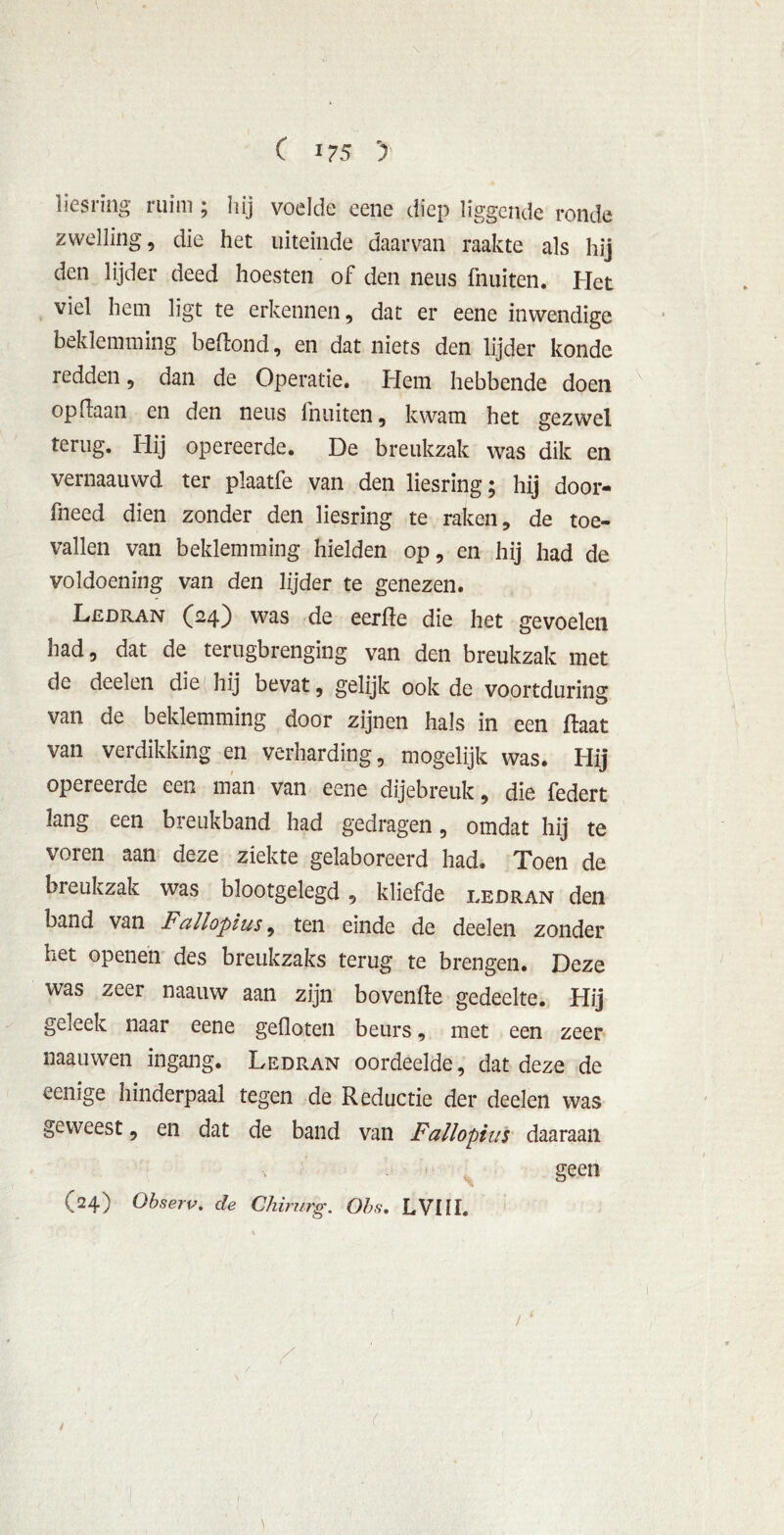 \ liesring ruim ; hij voelde eene diep liggende ronde zwelling, die het uiteinde daarvan raakte als hij den lijder deed hoesten of den neus fnuiten. Het viel hem ligt te erkennen, dat er eene inwendige beklemming beftond, en dat niets den lijder konde redden, dan de Operatie. Hem hebbende doen op (laan en den neus fnuiten, kwam het gezwel terug. Hij opereerde. De breukzak was dik en vernaauwd ter plaatfe van den liesring; hij door- fneed dien zonder den liesring te raken, de toe- vallen van beklemming hielden op, en hij had de voldoening van den lijder te genezen. Ledran (24) was de eerfle die het gevoelen had, dat de terugbrenging van den breukzak met de deden die hij bevat, gelijk ook de voortduring van de beklemming door zijnen hals in een Haat van verdikking en verharding, mogelijk was. Hij opereerde een man van eene dijebreuk, die federt lang een breukband had gedragen, omdat hij te voren aan deze ziekte gelaboreerd had. Toen de breukzak was blootgelegd , kliefde ledran den band van Fallopius, ten einde de deden zonder het openen des breukzaks terug te brengen. Deze was zeer naauw aan zijn bovenile gedeelte. Hij geleek naar eene gefloten beurs, met een zeer mauwen ingang. Ledran oordeelde, dat deze de eenige hinderpaal tegen de Reductie der deelen was geweest, en dat de band van Fallopius daaraan geen (24) Observ. de Chirurg. Obs. LVI1I. / )