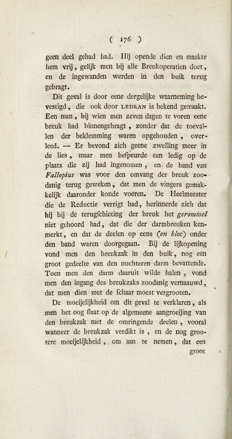C 176 ) v 4 ^ geen deel gehad had. Hij opende dien en maakte hem vrij, gelijk men bij alle Breukoperatien doet, en de ingewanden werden in den buik terug gebragt. Dit geval is door eene dergelijke waarneming be- vestigd , die ook door ledran is bekend gemaakt. Een man , bij wien men zeven dagen te voren eene breuk had binnengebragt , zonder dat de toeval- len der beklemming waren opgehouden , over- leed. — Er bevond zich geene zwelling meer in de lies, maar men befpeurde een ledig op de plaats die zij had ingenomen , en de band van Fallopius was voor den omvang der breuk zoo- danig terug geweken, dat men de vingers gemak- kelijk daaronder konde voeren. De Heelmeester die de Reductie verrigt had, herinnerde zich dat hij bij de terugfchieting der breuk het gerommel niet gehoord had, dat die der darmbreuken ken- merkt, en dat de deelen op eens (en bloc') onder den band waren doorgegaan. Bij de lijkopening vond men den breukzak in den buik, nog een groot gedeelte van den nuchteren darm bevattende. Toen men den darm daaruit wilde halen , vond men den ingang des breukzaks zoodanig vernaauwd, #* dat men dien met de fchaar moest vergrooten. De moeijelijkheid om dit geval te verklaren, als men het oog (laat op de algemeene aangroeijing van den breukzak met de omringende deelen , vooral wanneer de breukzak verdikt is , en de nog groo- tere moeijelijkheid , om aan te nemen, dat een groot