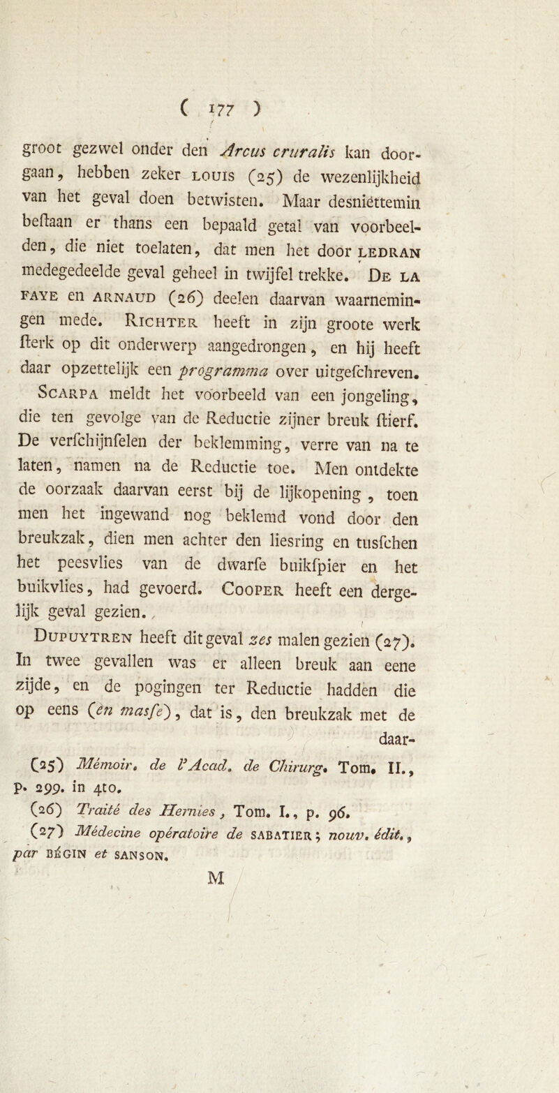 groot gezwel onder den Arcus cruralis kan door- gaan , hebben zeker louis (25) de wezenlijkheid van het geval doen betwisten. Maar desniettemin beftaan er thans een bepaald getal van voorbeel- den, die niet toelaten, dat men het door ledran medegedeelde geval geheel in twijfel trekke. De la faye en arnaud (26) deden daarvan waarnemin- gen mede. Richter heeft in zijn groote werk fterk op dit onderwerp aangedrongen, en hij heeft daar opzettelijk een programma over uitgefchreven. Scarpa meldt het voorbeeld van een jongeling, die ten gevolge van dc Reductie zijner breuk flierf. De verfchijnfelen der beklemming, verre van na te laten, namen na de Reductie toe. Men ontdekte de oorzaak daarvan eerst bij de lijkopening , toen men het ingewand nog beklemd vond door den breukzak, dien men achter den liesring en tusfehen het peesvlies van de dwarfe buikfpier en het buikvlies, had gevoerd. Cooper heeft een derge- lijk geval gezien., Dupuytren heeft dit geval zes malen gezien (27). In twee gevallen was er alleen breuk aan eene zijde, en de pogingen ter Reductie hadden die op eens Qen masfe), dat is, den breukzak met de daar- O5) Mémoir, de 1’AcacL de Chirurg. Tom, II., p. 299. in 4to. (26) Traité des Hemies Tom, I., p. pd, (27) Médecine opératoire de sabaTIER.; nouv, édit», par b^gin et sanson, M ■i