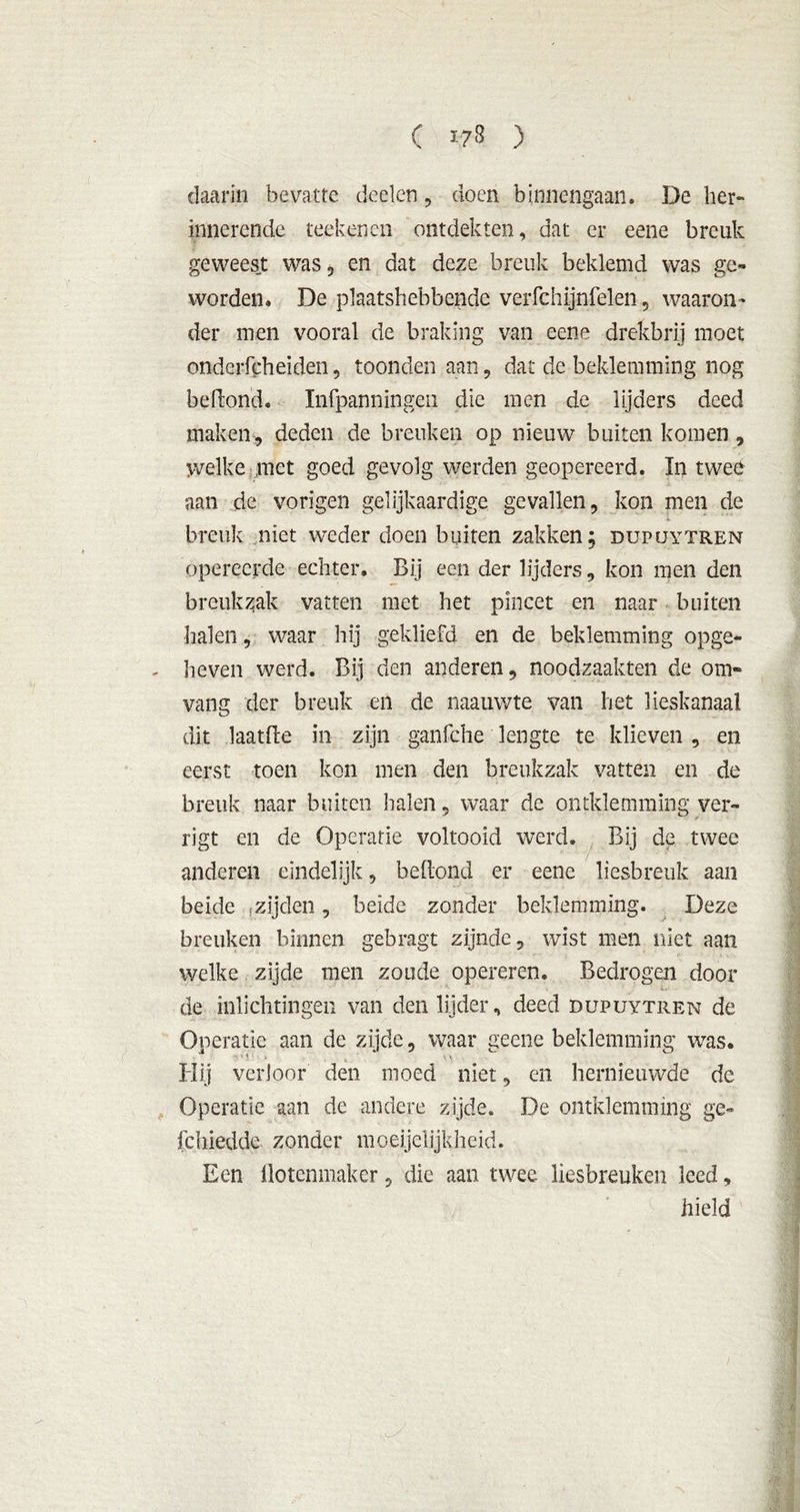 daarin bevatte deden , doen binnengaan. De her- innerende reekenen ontdekten, dat er eene breuk geweest was, en dat deze breuk beklemd was ge» worden. De plaatshebbende verfchijnfelen, waaron- der men vooral de braking van eene drekbrij moet onderfcheïden, toonden aan , dat de beklemming nog belfond. Infpanningen die men de lijders deed maken, deden de breuken op nieuw buiten komen, welke met goed gevolg werden geopereerd. In twee ■ aan de vorigen gelijkaardige gevallen, kon men de i. breuk niet weder doen buiten zakken; dupüytren opereerde echter. Bij een der lijders, kon men den breukzak vatten met het pincet en naar buiten halen, waar hij gekliefd en de beklemming opge- heven werd. Bij den anderen, noodzaakten de om- vang der breuk en de naauwte van het lieskanaal dit laatlfe in zijn ganfche lengte te klieven , en eerst toen kon men den breukzak vatten en de breuk naar buiten halen, waar de omklemming ver- rigt en de Operatie voltooid werd. Bij de twee anderen eindelijk, belfond er eene liesbreuk aan beide .zijden, beide zonder beklemming. Deze breuken binnen gebragt zijnde, wist men niet aan welke zijde men zoude opereren. Bedrogen door de inlichtingen van den lijder, deed dupuytren de Operatie aan de zijde, waar geene beklemming was. Hij verloor den moed niet, en hernieuwde de Operatic aan de andere zijde. De omklemming ge- fchiedde zonder moeijelijkheid. Een Üotenmaker, die aan twee liesbreuken leed, hield