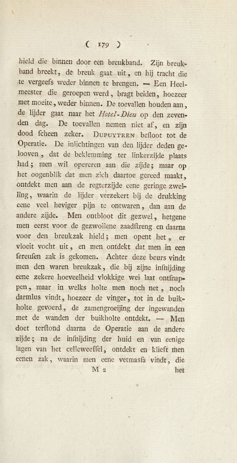 C *79 ) hield die binnen door een breukband. Zijn breuk- band breekt, de breuk gaat uit, en hij tracht die te vergeefs weder binnen te brengen. — Een Heel- meester die geroepen werd, bragt beiden, hoezeer met moeite, weder binnen. De toevallen houden aan, de lijder gaat naar het Hotel-Dieu op den zeven- den dag. De toevallen nemen niet af, en zijn dood fcheen zeker. Dupuytren befloot tot de Operatie. De inlichtingen van den lijder deden ge- looven , dat de beklemming ter linkerzijde plaats had; men wil opereren aan die zijde; maar op het oogenblik dat men zich daartoe gereed maakt, ontdekt men aan de regterzijde eene geringe zwel- ling, waarin de lijder verzekert bij de drukking eene veel heviger pijn te ontwaren, dan aan de andere zijde. Men ontbloot dit gezwel, hetgene men eerst voor de gezwoiiene zaadftreng en daarna voor den breukzak hield; men opent het, er vloeit vocht uit, en men ontdekt dat men in een fereufen zak is gekomen. Achter deze beurs vindt men den waren breukzak, die bij zijne infnijding eene zekere hoeveelheid vlokkige wei laat ontfnap- pen, maar in welks holte men noch net, noch darmlus vindt, hoezeer de vinger, tot in de buik- holte gevoerd, de zamengroeijing der ingewanden met de wanden der buikholte ontdekt. — Men doet terftond daarna de Operatie aan de andere zijde; na de infnijding der huid en van eenige lagen van het celleweeffel, ontdekt en klieft men eenen zak, waarin men eene vetmasfa vindt, die M 2 het %