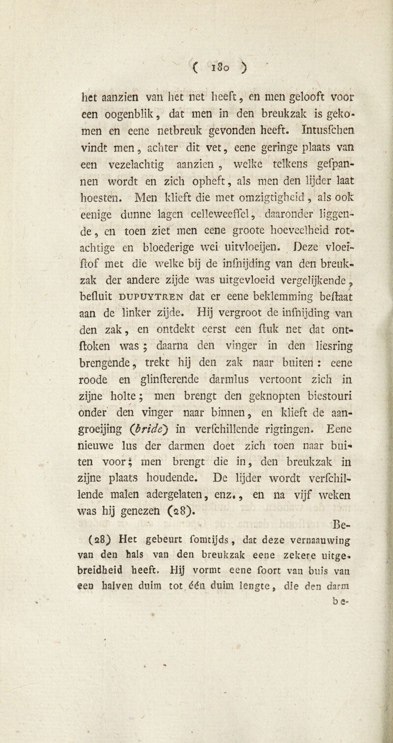 het aanzien van het net heeft, en men gelooft voor een oogenblik , dat men in den breukzak is geko- men en eene netbreuk gevonden heeft. Intusfchen vindt men , achter dit vet, eene geringe plaats van een vezelachtig aanzien , welke telkens gefpan- nen wordt en zich opheft, als men den lijder laat hoesten. Men klieft die met omzigtigheid , als ook eenige dunne lagen celleweeffel, daaronder liggen- de , en toen ziet men eene groote hoeveelheid rot- achtige en bloederige wei uitvloeijen. Deze vloei- ft of met die welke bij de infnijding van den breuk- zak der andere zijde was uitgevloeid vergelijkende, befluit dupuytren dat er eene beklemming beftaat aan de linker zijde. Hij vergroot de infnijding van den zak, en ontdekt eerst een ftuk net dat ont- doken was ; daarna den vinger in den liesring brengende, trekt hij den zak naar buiten : eene roode en glinfterende darmlus vertoont zich in zijne holte; men brengt den geknopten biestouri onder den vinger naar binnen, en klieft de aan- groeijing (bride) in verfchillende rigtingen. Eene nieuwe lus der darmen doet zich toen naar bui- ten voor; men brengt die in, den breukzak in zijne plaats houdende. De lijder wordt verfchil- lende malen adergelaten, enz,, en na vijf weken was hij genezen (28). Be- (28) Het gebeurt fomtijds, dat deze vernaauwing van den hals van den breukzak eene zekere uitge- breidheid heeft. Hij vormt eene foort van buis van een halven duim tot.één duim lengte, die den darm b e-