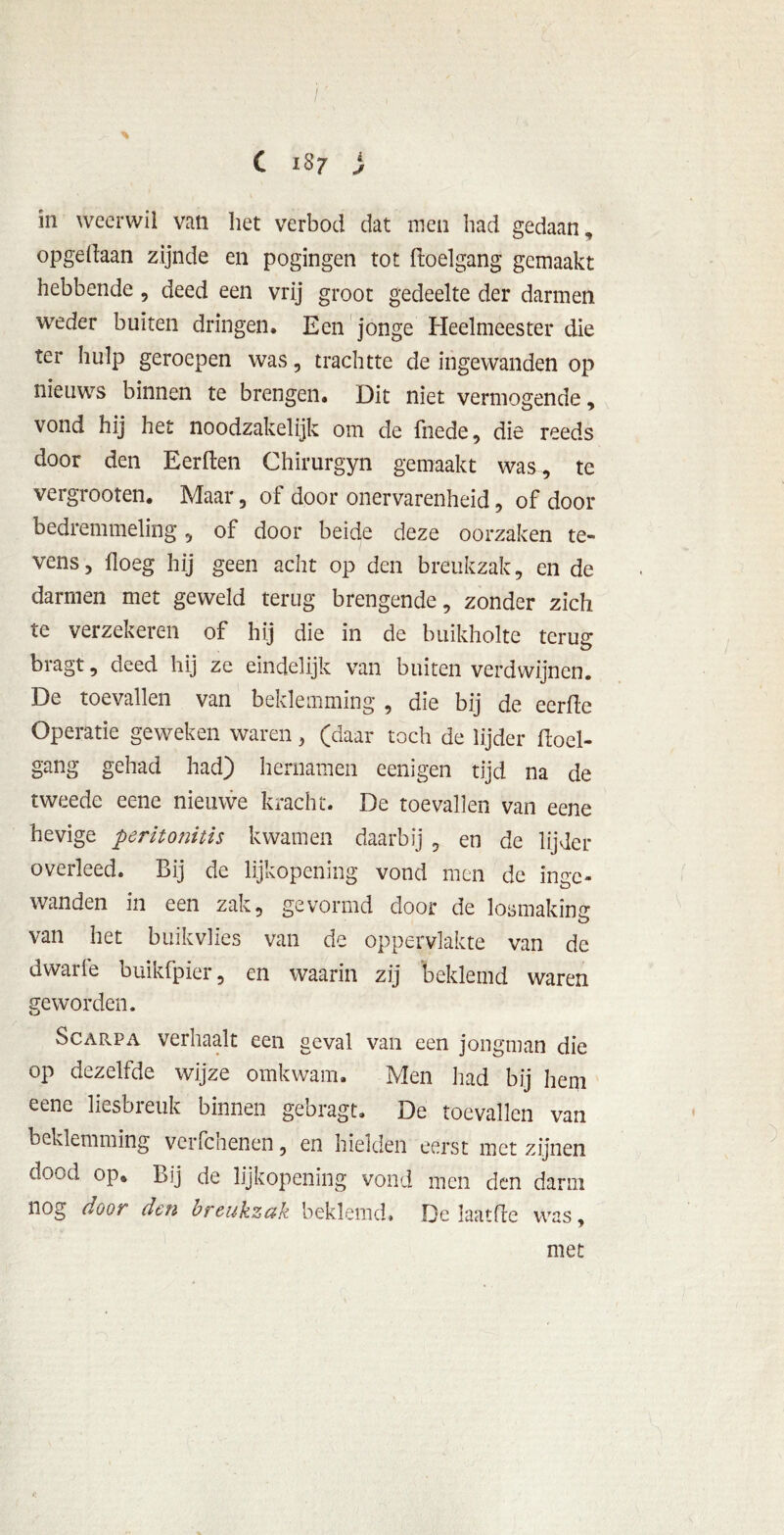 C 1S7 i J in weerwil van het verbod dat men had gedaan, opgedaan zijnde en pogingen tot ftoelgang gemaakt hebbende , deed een vrij groot gedeelte der darmen weder buiten dringen. Een jonge Heelmeester die ter hulp geroepen was, trachtte de ingewanden op nieuws binnen te brengen. Dit niet vermogende, vond hij het noodzakelijk om de fnede, die reeds door den Eerden Chirurgyn gemaakt was, te vergrooten. Maar, of door onervarenheid, of door bedremmeling, of door beide deze oorzaken te- vens, doeg hij geen acht op den breukzak, en de darmen met geweld terug brengende, zonder zich te verzekeren of hij die in de buikholte terug: bragt, deed hij ze eindelijk van buiten verdwijnen. De toevallen van beklemming , die bij de eerde Operatie geweken waren, (daar toch de lijder doel- gang gehad had) hernamen eenigen tijd na de tweede eene nieuwe kracht. De toevallen van eene hevige peritonitis kwamen daarbij , en de lijder overleed. Bij de lijkopening vond men de inge- wanden in een zak, gevormd door de losmaking van het buikvlies van de oppervlakte van de dwarie buikfpier, en waarin zij beklemd waren geworden. Scarpa verhaalt een geval van een jongman die op dezelfde wijze omkwam. Men had bij hem eene liesbreuk binnen gebragt. De toevallen van beklemming verfchenen, en hielden eerst met zijnen dood op» Bij de lijkopening vond men den darm nog door den breukzak beklemd. De laatfte was, met