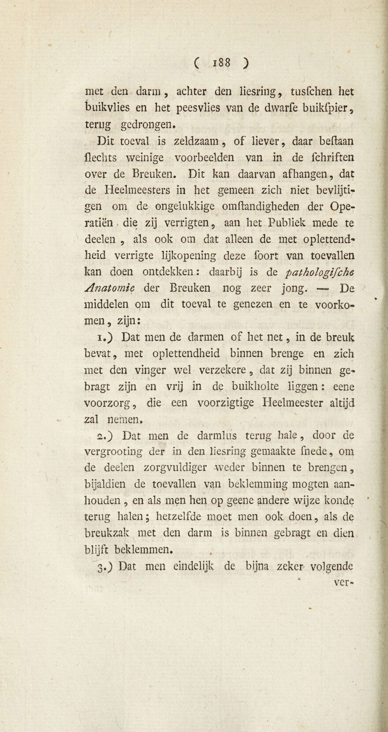 C ï 8 8 ) met den darm , achter den liesring, tusfchen het buikvlies en het peesvlies van de dwarfe buikfpier, terug gedrongen. Dit toeval is zeldzaam , of liever, daar beftaan Hechts weinige voorbeelden van in de fchriften over de Breuken. Dit kan daarvan afhangen, dat de Heelmeesters in het gemeen zich niet bevlijti- gen om de ongelukkige omftandigheden der Ope- ratiën die zij verrigten, aan het Publiek mede te deelen , als ook om dat alleen de met oplettend- heid verrigte lijkopening deze foort van toevallen kan doen ontdekken: daarbij is de pathologifche Anatomie, der Breuken nog zeer jong. — De middelen om dit toeval te genezen en te voorko- men, zijn: 1. ) Dat men de darmen of het net, in de breuk bevat, met oplettendheid binnen brenge en zich met den vinger wel verzekere, dat zij binnen ge- bragt zijn en vrij in de buikholte liggen: eene voorzorg, die een voorzigtige Heelmeester altijd zal nemen. 2. ) Dat men de darmlus terug hale, door de vergrooting der in den liesring gemaakte fnede, om de deelen zorgvuldiger weder binnen te brengen, bijaldien de toevallen van beklemming mogten aan- houden , en als men hen op geene andere wijze konde terug halen; hetzelfde moet men ook doen, als de breukzak met den darm is binnen gebragt en dien blijft beklemmen. 3. ) Dat men eindelijk de bijna zeker volgende ver-