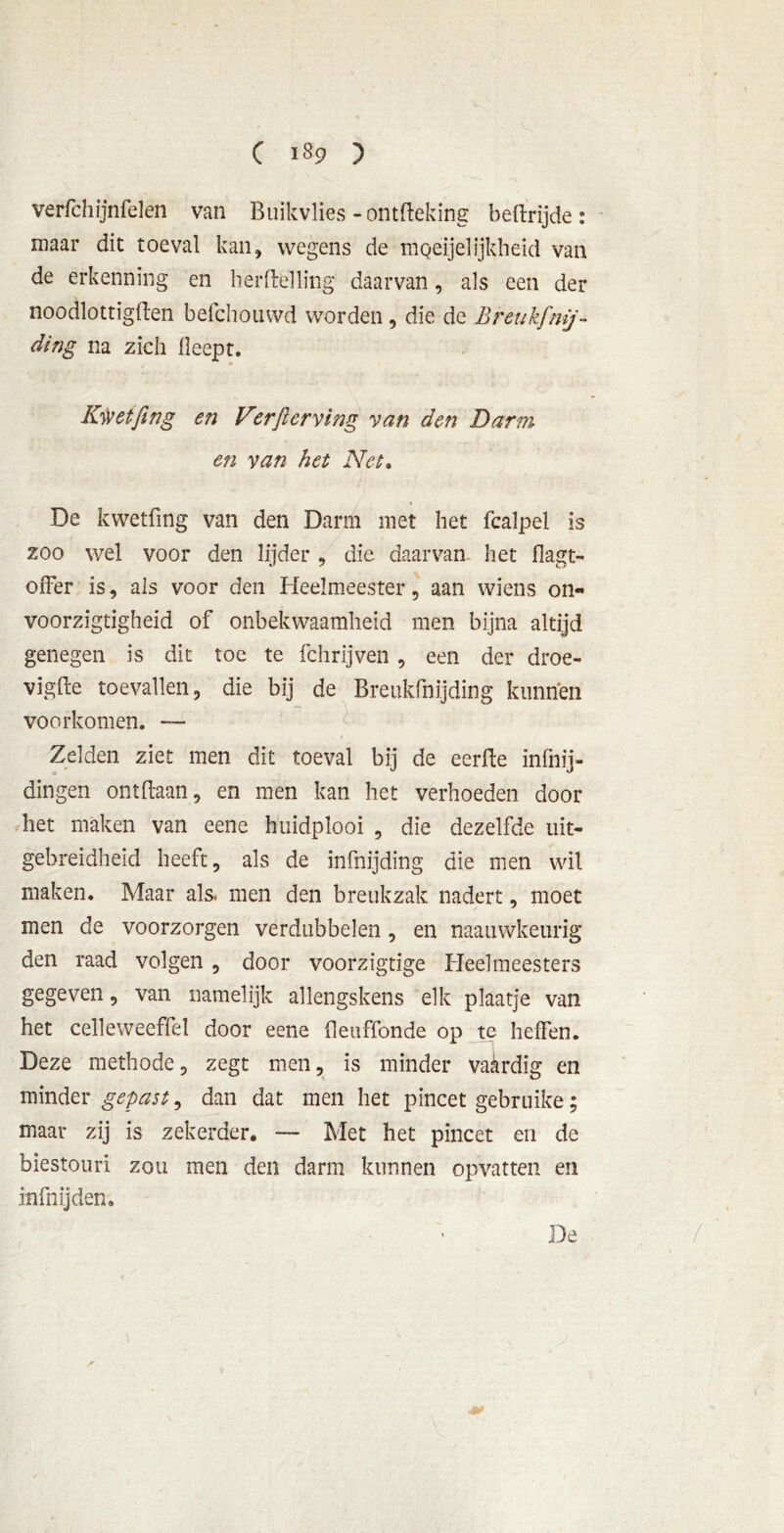 verfchijnfelen van Buikvlies - ontfteking beftrijde: maar dit toeval kan, wegens de moeijelijkheld van de erkenning en herftelling daarvan, als een der noodlottigilen befchouwd worden, die de Breukfmj- ding na zich lleept. Kwetfing en Verfterving van den Darm en van het Net. De kwetfing van den Darm met het fcalpel is zoo wel voor den lijder, die daarvan het flagt- oiTer is, als voor den Heelmeester, aan wiens on- voorzigtigheid of onbekwaamheid men bijna altijd genegen is dit toe te fchrijven, een der droe- vigfte toevallen, die bij de Breukfnijding kunnen voorkomen. — Zelden ziet men dit toeval bij de eerfte infnij- dingen ontdaan, en men kan het verhoeden door het maken van eene huidplooi , die dezelfde uit- gebreidheid heeft, als de infnijding die men wil maken. Maar als. men den breukzak nadert, moet men de voorzorgen verdubbelen , en naauwkeurig den raad volgen, door voorzigtige Heelmeesters gegeven, van namelijk allengskens elk plaatje van het celleweeffel door eene fleuffonde op te heffen. Deze methode, zegt men, is minder vaardig en minder gepast, dan dat men het pincet gebruike; maar zij is zekerder. — Met het pincet en de biestouri zou men den darm kunnen opvatten en info ij den» De