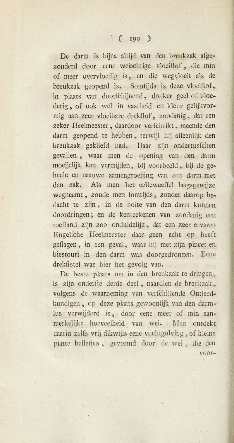 , C 190 ) Dc darm is bijna altijd van den breukzak afge- zonderd door eene weiachtige vloeidof, die min of meer overvloedig is, en die wegvloeit als de breukzak geopend is. Somtijds is deze vloeidof, in plaats van doorfchijnend, donker geel of bloe- derig, of ook wel in vastheid en kleur gelijkvor- mig aan zeer vloeibare drekdöf, zoodanig, dat een zeker Heelmeester, daardoor verfchrikt, meende den darm geopend te hebben, terwijl hij alleenlijk den breukzak gekliefd had. Daar zijn ondertusfehen gevallen , waar men de opening van den darm moeijelijk kan vermijden, bij voorbeeld, bij de ge* heele en naauwe zamengroeijing van een darm met den zak. Als men het celleweeffel laagsgewijze wegneemt, zoude men fomtijds 5 zonder daarop be- dacht te zijn, in de holte van den darm kunnen doordringen; en de kenteekenen van zoodanig een toedand zijn zoo onduidelijk, dat een zeer ervaren Engelfche Heelmeester daar geen acht op heeft gefiagen, in een geval, waar hij met zijn pincet en biestouri in den darm was doorgedrongen. Eene drekfistel was hier het gevolg van. De beste plaats om in den breukzak te dringen, is zijn onderde derde deel, naardien de breukzak, volgens de waarneming van verfchillende Ontleed» kondigen , op deze plaats gewoonlijk van den darm- lus verwijderd is, door eene meer of min aan- merkelijke hoeveelheid van wei. Men ontdekt daarin zelfs vrij dikwijls eene vochtgolving , of kleine platte belletjes , gevormd door de wei , die den voor-
