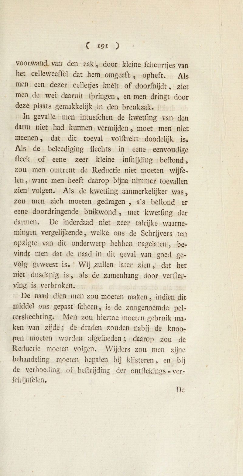 voorwand, van den zak, door kleine fcheurtjes van het celleweeflel dat hem omgeeft , opheft. Als men een dezer celletjes knelt of doorfnijdt, ziet men de wei daaruit fpringen, en men dringt door deze plaats gemakkelijk in den breukzak. In gevalle men intusfchen de kwetfing van den darm niet had kunnen vermijden, moet men niet meenen, dat dit toeval volftrekt doodelijk is. Als de beleediging Hechts in eene eenvoudige Heek of eene zeer kleine infnijding beftond, zou men omtrent de Reductie niet moeten wijfe** len, want men heeft daarop bijna nimmer toevallen zien volgen. Als de kwetfing aanmerkelijker was, zou men zich moeten gedragen , als beftond er eene doordringende buikwond , met kwetfing der darmen. De inderdaad niet zeer talrijke waarne- mingen vergelijkende, welke ons de Schrijvers ten opzigte van dit onderwerp hebben nagelaten, be- vindt men dat de naad in dit geval van goed ge- volg geweest is. Wij zullen later zien, dat het niet dusdanig is, als de zamenhang door verder- ving is verbroken. De naad dien men zou moeten maken, indien dit middel ons gepast fcheen, is de zoogenoemde pel- tershechting. Men zou hiertoe moeten gebruik ma- ken van zijde; de draden zouden nabij de knoo- pen moeten worden afgefneden; daarop zou de Reductie moeten volgen. Wijders zou men zijne behandeling moeten bepalen bij klisteren, en bij de verhoeding of bcftrijding der ontftekings - ver» fchijnfelen. Dc