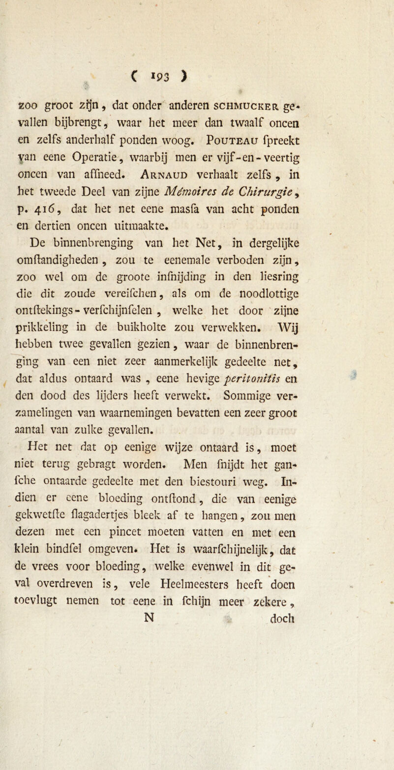 C «93 ) zoo groot zijn , dat onder anderen schmucker ge- vallen bijbrengt, waar het meer dan twaalf oneen en zelfs anderhalf ponden woog. Pouteau fpreekt van eene Operatie, waarbij men er vijf-en-veertig oneen van affneed. Arnaud verhaalt zelfs , in het tweede Deel van zijne Mémoires de Chirurgie, p. 416, dat het net eene masfa van acht ponden en dertien oneen uitmaakte* De binnenbrenging van het Net, in dergelijke om handigheden , zou te eenemale verboden zijn, zoo wel om de groote infnijding in den liesring die dit zoude vereifchen, als om de noodlottige onthekings- verfchijnfelen , welke het door zijne prikkeling in de buikholte zou verwekken. Wij hebben twee gevallen gezien, waar de binnenbren- ging van een niet zeer aanmerkelijk gedeelte net, dat aldus ontaard was , eene hevige peritonitis en den dood des lijders heeft verwekt. Sommige ver- zamelingen van waarnemingen bevatten een zeer groot aantal van zulke gevallen. Het net dat op eenige wijze ontaard is, moet niet terug gebragt worden. Men fnijdt het gan- fche ontaarde gedeelte met den biestouri weg. I11- dien er eene bloeding ontflond, die van eenige gek we the hagadertjes bleek af te hangen, zou men dezen met een pincet moeten vatten en met een klein bindfel omgeven. Plet is waarfchijnelijk, dat de vrees voor bloeding, welke evenwel in dit ge- * val overdreven is, vele Heelmeesters heeft doen toevlugt nemen tot eene in fchijn meer zekere, N doch