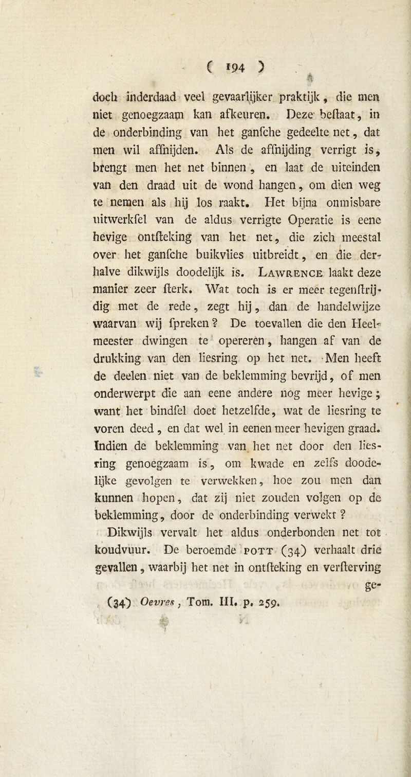 doch inderdaad veel gevaarlijker praktijk, die men niet genoegzaam kan afkeuren. Deze beftaat, in ■ de onderbinding van het ganfche gedeelte net, dat men wil affnijden. Als de affnijding verrigt is, bfengt men het net binnen , en laat de uiteinden van den draad uit de wond hangen, om dien weg te nemen als hij los raakt. Het bijna onmisbare uitwerkfel van de aldus verrigte Operatie is eene hevige ontfleking van het net, die zich meestal over het ganfche buikvües üitbreidt, en die der- halve dikwijls doodelijk is. Lawrence laakt deze manier zeer flerk* Wat toch is er meer tegenflrij- dig met de rede, zegt hij, dan de handelwijze waarvan wij fpreken? De toevallen die den Heel* meester dwingen te opereren, hangen af van de drukking van den liesring op het net. Men heeft de deden niet van de beklemming bevrijd, of men onderwerpt die aan eene andere nog meer hevige; want het bindfel doet hetzelfde, wat de liesring te voren deed , en dat wel in eenen meer hevigen graad. Indien de beklemming van het net door den lies- ring genoegzaam is, om kwade en zelfs doode- lijke gevolgen te verwekken, hoe zou men dan kunnen hopen, dat zij niet zouden volgen op de beklemming, door de onderbinding verwekt? Dikwijls vervalt het aldus onderhonden net tot koudvuur. De beroemde pott (34) verhaalt drie gevallen, waarbij het net in ontfleking en verderving ' ■ ■ ' */<• ge- (34} Oevres, Tom. III* p» 259. 'i ; : $0 > .v