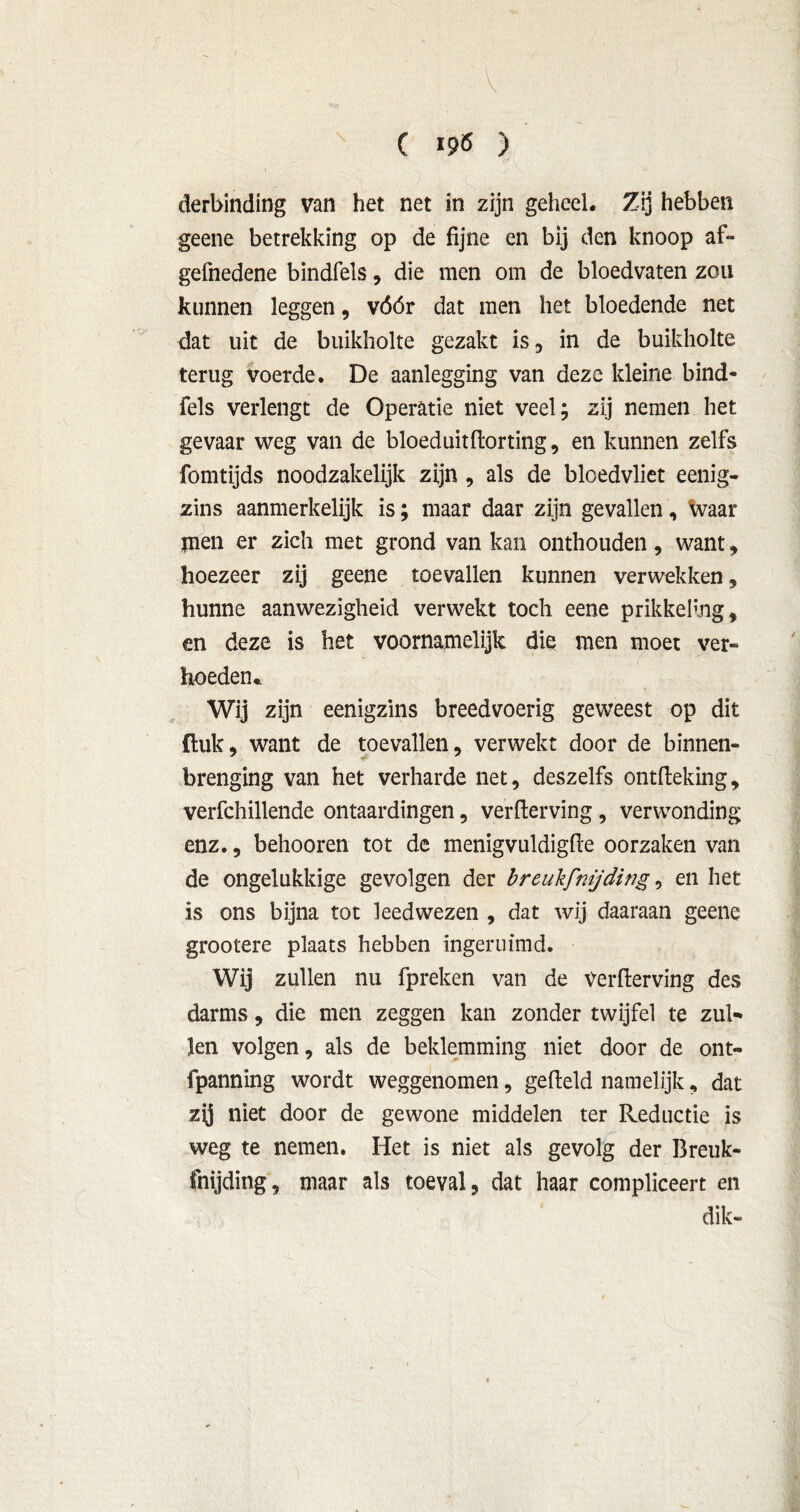 x C I9Ö ) derbinding van het net in zijn geheel. Zij hebben geene betrekking op de fijne en bij den knoop af- gefnedene bindfels, die men om de bloedvaten zou kunnen leggen, vóór dat men het bloedende net dat uit de buikholte gezakt is, in de buikholte terug voerde. De aanlegging van deze kleine bind- fels verlengt de Operatie niet veel; zij nemen het gevaar weg van de bloeduitdorting, en kunnen zelfs fomtijds noodzakelijk zijn , als de bloedvliet eenig- zins aanmerkelijk is; maar daar zijn gevallen, waar jneii er zich met grond van kan onthouden, want, hoezeer zij geene toevallen kunnen verwekken, hunne aanwezigheid verwekt toch eene prikkeling, en deze is het voornamelijk die men moet ver- hoeden* Wij zijn eenigzins breedvoerig geweest op dit {luk, want de toevallen, verwekt door de binnen- brenging van het verharde net, deszelfs ontfteking, verfchillende ontaardingen, verderving, verwonding enz., behooren tot de menigvuldigde oorzaken van de ongelukkige gevolgen der breukfnijding, en het is ons bijna tot leedwezen , dat wij daaraan geene grootere plaats hebben ïngeruimd. Wij zullen nu fpreken van de Verderving des darms, die men zeggen kan zonder twijfel te zul- len volgen, als de beklemming niet door de ont- fpanning wordt weggenomen, gedeld namelijk, dat zy niet door de gewone middelen ter Reductie is weg te nemen. Het is niet als gevolg der Breuk- fnijding, maar als toeval, dat haar compliceert en dik-