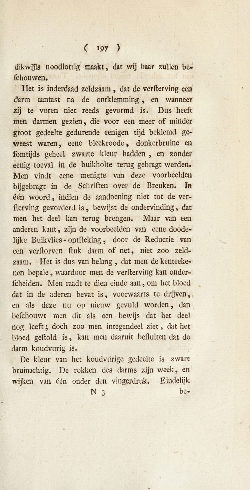 dikwijls noodlottig maakt, dat wij haar zullen be- fchouwen. Het is inderdaad zeldzaam , dat de verfterving een darm aantast na de omklemming, en wanneer zij te voren niet reeds gevormd is. Dus heeft men darmen gezien, die voor een meer of minder groot gedeelte gedurende eenigen tijd beklemd ge- weest waren, eene bleekroode, donkerbruine en fomtijds geheel zwarte kleur hadden , en zonder eenig toeval in de buikholte terug gebragt werden. Men vindt eene menigte van deze voorbeelden bijgebragt in de Schriften over de Breuken. In één woord, indien de aandoening niet tot de ver- fterving gevorderd is, bewijst de ondervinding, dat men het deel kan terug brengen. Maar van een anderen kant, zijn de voorbeelden van eene doode- lijke Buikvlies - ontfteking, door de Reductie van een verftorven ftuk darm of net, niet zoo zeld- zaam. Het is dus van belang , dat men de kenteeke- nen bepale, waardoor men de verfterving kan onder- fcheiden. Men raadt te dien einde aan, om het bloed dat in de aderen bevat is, voorwaarts te drijven, en als deze nu op nieuw gevuld worden, dan befchouwt men dit als een bewijs dat het deel nog leeft; doch zoo men integendeel ziet, dat het bloed geftold is, kan men daaruit befluiten dat de darm koudvurig is. De kleur van het koudviirige gedeelte is zwart bruinachtig. De rokken des darms zijn week, en wijken van één onder den vingerdruk. Eindelijk N 3 bo
