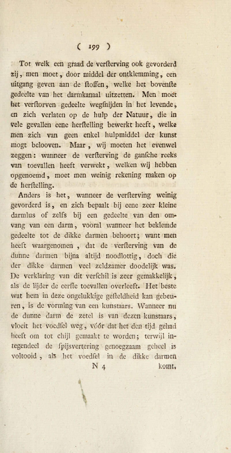 Tot welk een graad de verderving ook gevorderd zij, men moet, door middel der omklemming, een uitgang geven aan de doffen, welke het hovende gedeelte van het darmkanaal uitzetten. Men moet het verdorven gedeelte wegfnijden in het levende, en zich verlaten op de hulp der Natuur, die in vele gevallen eene herdelling bewerkt heeft, welke men zich van geen enkel hulpmiddel der kunst mogt belooven. Maar , wij moeten het evenwel zeggen: wanneer de verderving de ganfche reeks van toevallen heeft verwekt, welken wij hebben opgenoemd, moet men weinig rekening maken op de herdelling. Anders is het, wanneer de verderving weinig gevorderd is, en zich bepaalt bij eene zeer kleine darmlus of zelfs bij een gedeelte van den om- vang van een darm, vooral wanneer het beklemde gedeelte tot de dikke darmen behoort; want men heeft waargenomen , dat de verderving van de dunne darmen bijna altijd noodlottig, doch die der dikke darmen veel zeldzamer doodelijk was. De verklaring van dit verfchil is zeer gemakkelijk, als de lijder de eerde toevallen overleeft. Het beste wat hem in deze ongelukkige gedeldheid kan gebeu- ren , is de vorming van een kunstaars. Wanneer nu de dunne darm de zetel is van dezen kunstaars, vloeit het voedfel weg, vóór dat het den tijd gehad heeft om tot chijl gemaakt te worden; terwijl in- tegendeel de fpijsvertering genoegzaam geheel is voltooid , als het voedfel in de dikke darmen N 4 komt, 1
