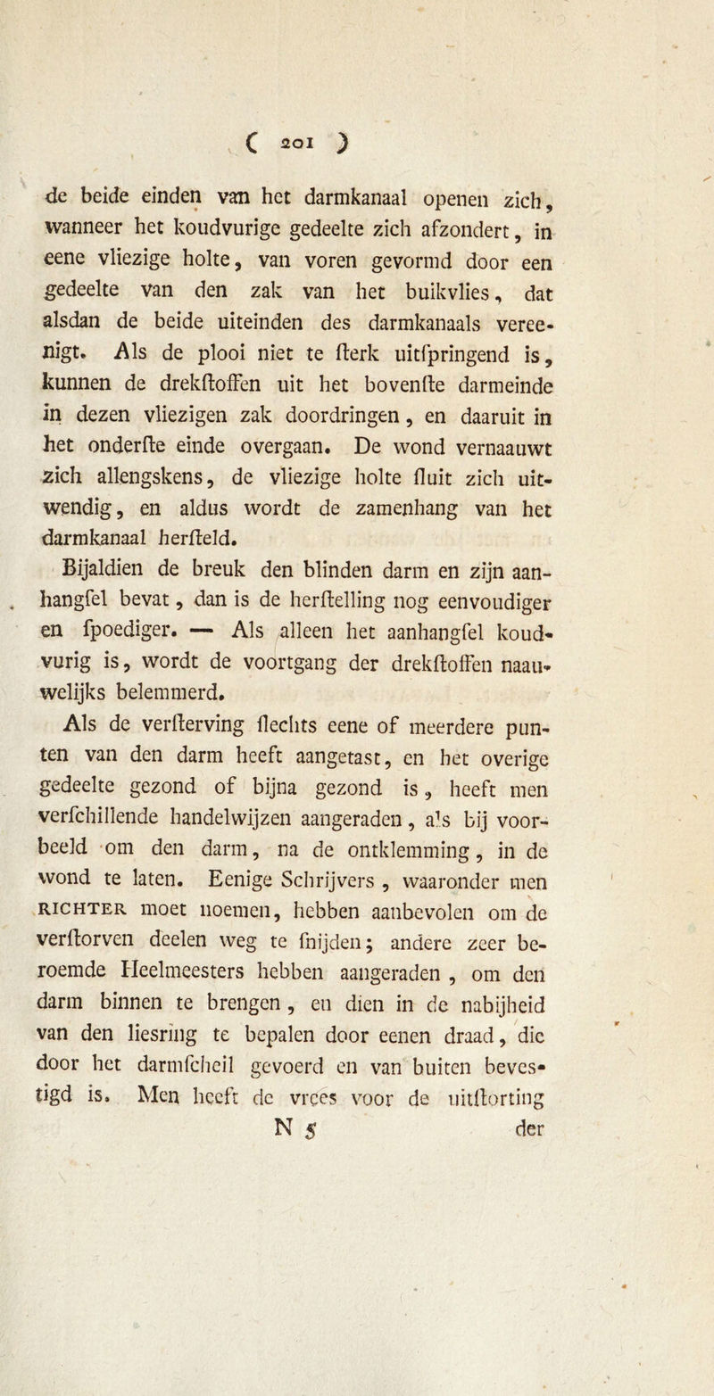 de beide einden van het darmkanaal openen zich, wanneer het koudvurige gedeelte zich afzondert, in eene vliezige holte, van voren gevormd door een gedeelte van den zak van het buikvlies, dat alsdan de beide uiteinden des darmkanaals veree- nigt. Als de plooi niet te fterk uitfpringend is, kunnen de drekftoffen uit het bovenfte darmeinde in dezen vliezigen zak doordringen, en daaruit in het onderfte einde overgaan. De wond vernaauwt zich allengskens, de vliezige holte fluit zich uit- wendig, en aldus wordt de zamenhang van het darmkanaal herfteld. Bijaldien de breuk den blinden darm en zijn aan- hangfel bevat, dan is de herftelling nog eenvoudiger en fpoediger. — Als alleen het aanhangfel koud- vurig is, wordt de voortgang der drekftoffen naau- welijks belemmerd. Als de verfterving Hechts eene of meerdere pun- ten van den darm heeft aangetast, en het overige gedeelte gezond of bijna gezond is, heeft men verfchillende handelwijzen aangeraden, a!s bij voor- beeld om den darm, na de ontklemming, in de wond te laten. Eenige Schrijvers , waaronder men richter moet noemen, hebben aanbevolen om de verftorven deelen weg te fnijden; andere zeer be- roemde Heelmeesters hebben aangeraden , om den darm binnen te brengen, en dien in de nabijheid van den liesring te bepalen door eenen draad, die door het darmfeheil gevoerd en van buiten beves- tigd is. Men heeft de vrees voor de uitftorting N 5 der