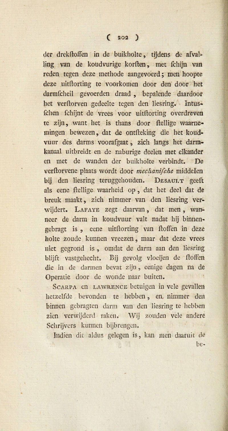 der drekttoffen in de buikholte, tijdens de afval- ling van de koudvurige kortten, met fchijn van reden tegen deze methode aangevoerd; men hoopte deze uitttorting te voorkomen door den door het darmfcheil gevoerden draad , bepalende daardoor het verdorven gedeelte tegen den liesring, Intus- fchen fchijnt de vrees voor uitttorting overdreven te zijn, want het is thans door ftellige waarne- mingen bewezen, dat de onttteking die het koud- vuur des darms voorafgaat, zich langs het darm- kanaal uitbreidt en de naburige deelen met elkander en met de wanden der buikholte verbindt. De verttorvene plaats wordt door mechanifche middelen bij den liesring teruggehouden. Desault geeft als eene ftellige waarheid op, dat het deel dat de breuk maakt, zich nimmer van den liesring ver- wijdert. Lafaye zegt daarvan, dat men, wan- neer de darm in koudvuur valt nadat hij binnen- gebragt is , eene uitttorting van ttoffen in deze holte zoude kunnen vreezen, maar dat deze vrees niet gegrond is , omdat de darm aan den liesring blijft vastgehecht. Bij gevolg vloeijen de ttoffen die in dc darmen bevat zijn , eenige dagen na de Operatie door de wonde naar buiten. Scarpa en lawrence betuigen in vele gevallen hetzelfde bevonden te hebben, en, nimmer den binnen gebragten darm van den liesring te hebben zien verwijderd raken. Wij zouden vele andere Schrijvers kunnen bijbrengen. Indien dit aldus gelegen is, kan men daaruit de be-