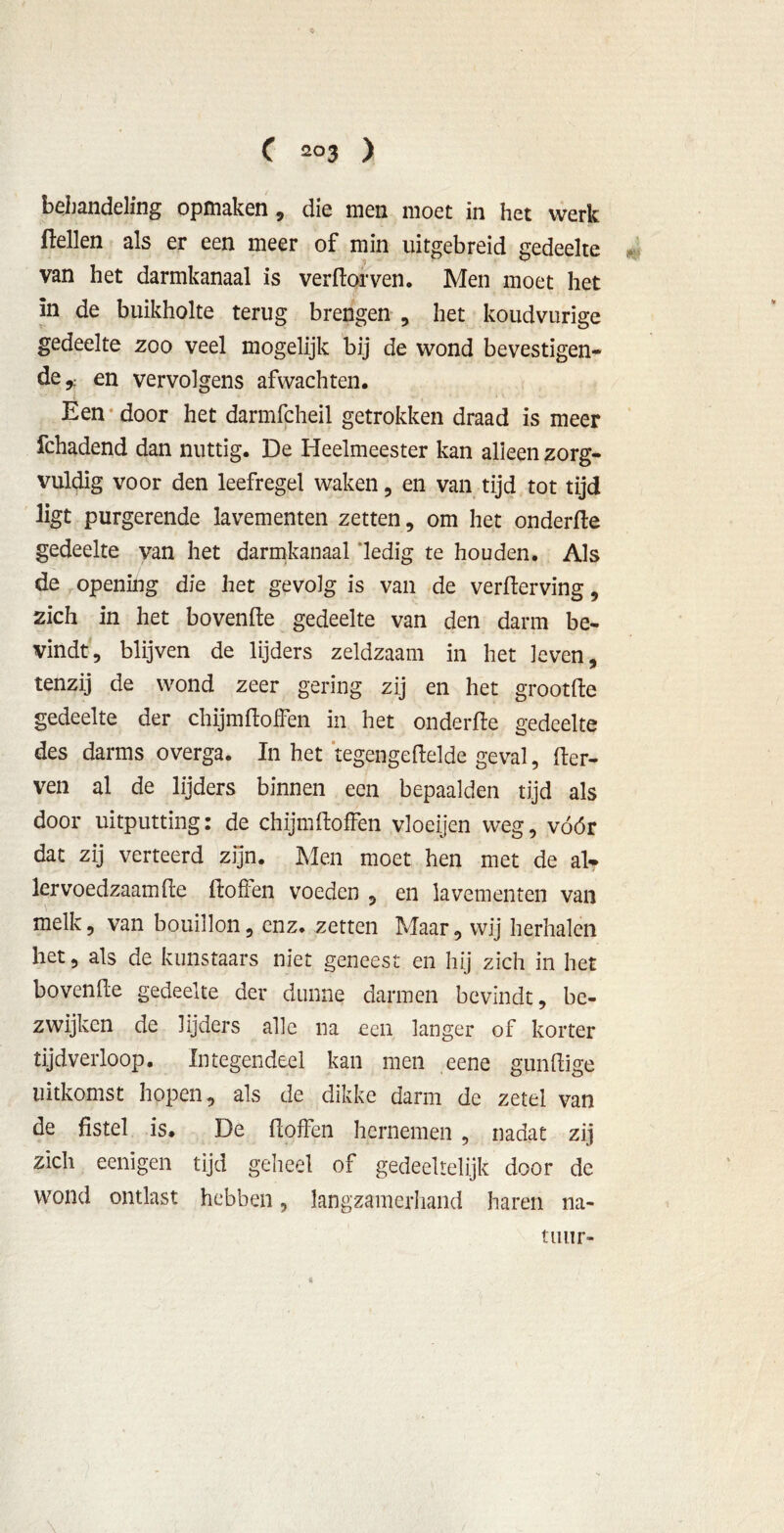 behandeling opmaken, die men moet in het werk ftellen als er een meer of min uitgebreid gedeelte van het darmkanaal is verdorven. Men moet het in de buikholte terug brengen , het koudvurige gedeelte zoo veel mogelijk bij de wond bevestigen- de,; en vervolgens afwachten. Een door het darmfcheil getrokken draad is meer fchadend dan nuttig. De Heelmeester kan alleen zorg- vuldig voor den leefregel waken, en van tijd tot tijd ligt purgerende lavementen zetten, om het onderde gedeelte van het darmkanaal 'ledig te houden. Als de opening die het gevolg is van de verderving, zich in het hovende gedeelte van den darm be- vindt, blijven de lijders zeldzaam in het leven, tenzij de wond zeer gering zij en het grootde gedeelte der chijmdoffen in het onderde gedeelte des darms overga. In het tegengedelde geval, der- ven al de lijders binnen een bepaalden tijd als door uitputting: de chijmdoffen vloeijen weg, vóór dat zij verteerd zijn. Men moet hen met de al? lervoedzaamde doffen voeden , en lavementen van melk, van bouillon, enz. zetten Maar, wij herhalen het, als de kunstaars niet geneest en hij zich in het hovende gedeelte der dunne darmen bevindt, be- zwijken de lijders alle na een langer of korter tijdverloop. Integendeel kan men eene gundige uitkomst hopen, als de dikke darm de zetel van de fistel is. De doffen hernemen , nadat zij zich eenïgen tijd geheel of gedeeltelijk door de wond ontlast hebben, langzamerhand haren na- tuur- «