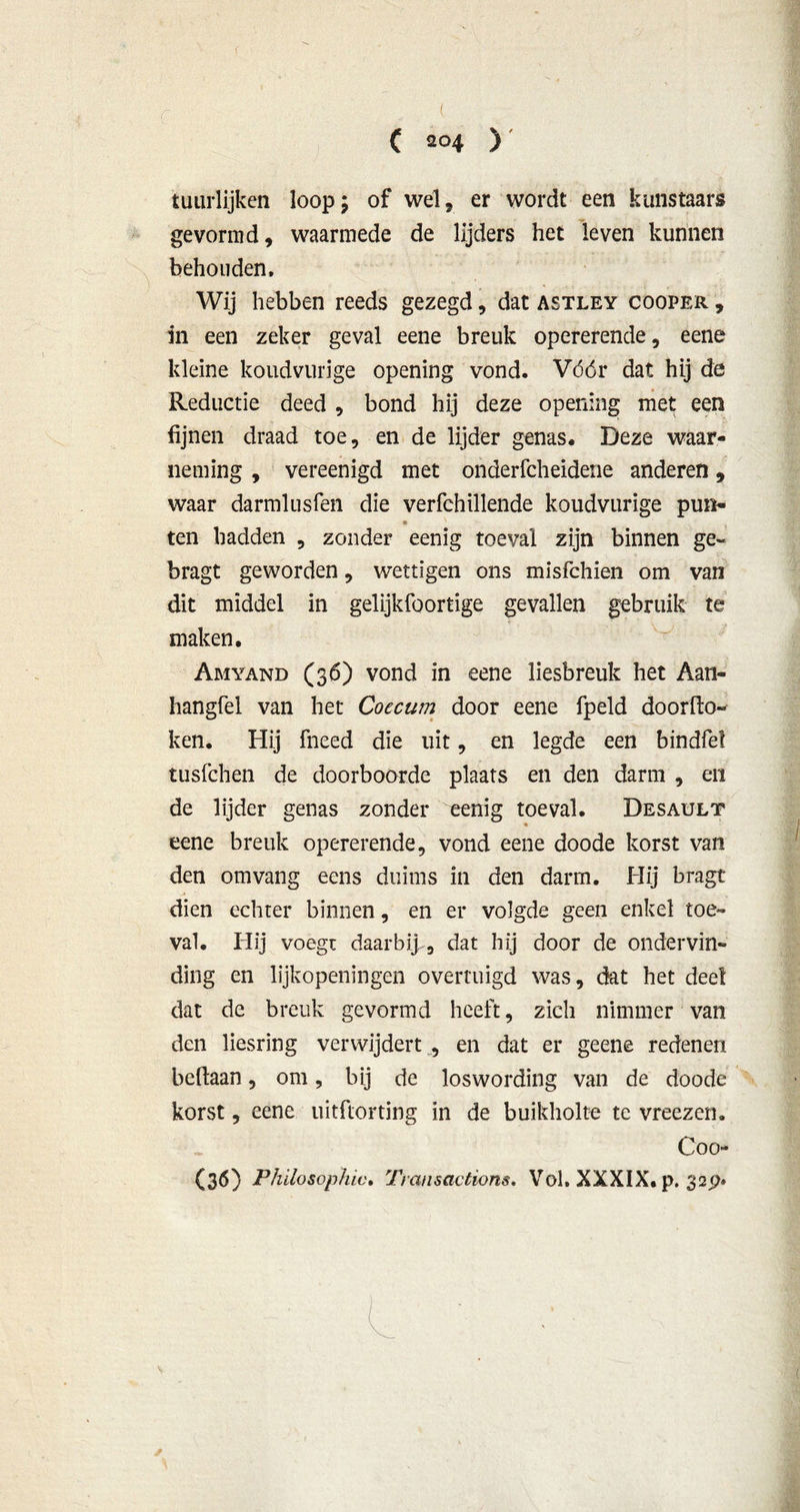 (T, r ( ( 204 ) timrlijken loop; of wel, er wordt een kunstaars gevormd, waarmede de lijders het leven kunnen behouden. Wij hebben reeds gezegd, dat astley cooper , in een zeker geval eene breuk opererende, eene kleine koudvurige opening vond. Vóór dat hij de Reductie deed , bond hij deze opening met een fijnen draad toe, en de lijder genas. Deze waar- neming , vereenigd met onderfcheidene anderen, waar darmlusfen die verfchillende koudvurige pun- ten hadden , zonder eenig toeval zijn binnen ge~ bragt geworden, wettigen ons misfchien om van dit middel in gelijkfoortige gevallen gebruik te maken. Amyand (36) vond in eene liesbreuk het Aan- hangfel van het Coecum door eene fpeld doorko- ken. Hij fneed die uit, en legde een bindfel tusfchen de doorboorde plaats en den darm , en de lijder genas zonder eenig toeval. Desault eene breuk opererende, vond eene doode korst van den omvang eens duims in den darm. Hij bragt dien echter binnen, en er volgde geen enkel toé- val. Hij voegt daarbij , dat hij door de ondervin- ding en lijkopeningen overtuigd was, dat het deel dat de breuk gevormd heeft, zich nimmer van den liesring verwijdert , en dat er geene redenen beftaan, om, bij de loswording van de doode korst, eene uitftorting in de buikholte te vreezen. Coo- (36) Philosophic, Transactiom. Vol. XXXIX. p. 32P» L