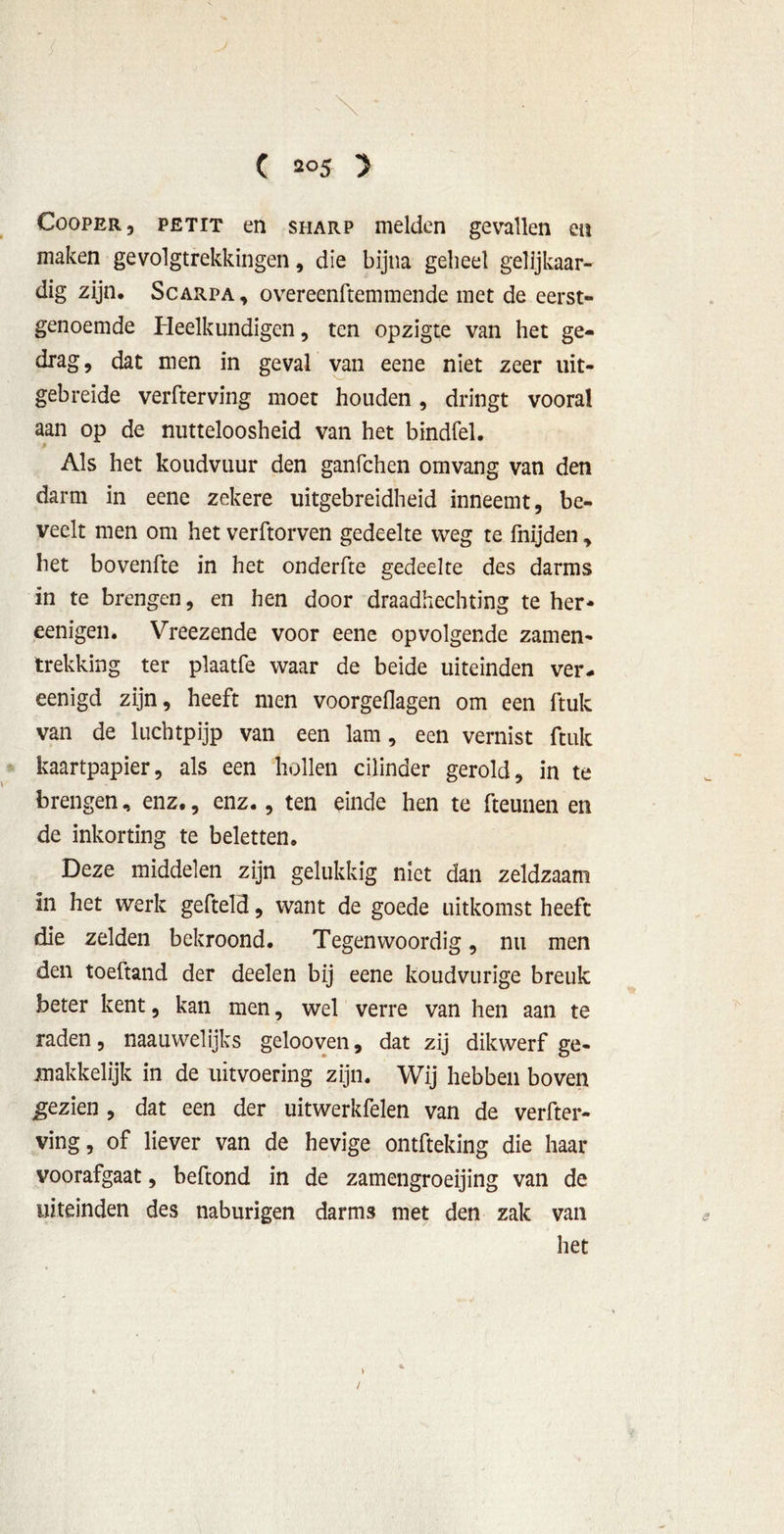 Cooper, PETIT en sharp melden gevallen en maken gevolgtrekkingen, die bijna geheel gelijkaar- dig zijn, Scarpa , overeenftemmende met de eerst- genoemde Pleelkundigen, ten opzigte van het ge- drag, dat men in geval van eene niet zeer uit- gebreide verfterving moet houden, dringt vooral aan op de nutteloosheid van het bindfel. Als het koudvuur den ganfchen omvang van den darm in eene zekere uitgebreidheid inneemt, be- veelt men om het verftorven gedeelte weg te fnijden, het bovenfte in het onderfte gedeelte des darms in te brengen, en hen door draadhechting te her* eenigen. Vreezende voor eene opvolgende zamen- trekking ter plaatfe waar de beide uiteinden ver- eenigd zijn, heeft men voorgeflagen om een ftuk van de luchtpijp van een lam, een vernist ftuk kaartpapier, als een hollen cilinder gerold, in te brengen, enz., enz., ten einde hen te fteunen en de inkorting te beletten. Deze middelen zijn gelukkig niet dan zeldzaam in het werk gefteld, want de goede uitkomst heeft die zelden bekroond. Tegenwoordig, nu men den toeftand der deelen bij eene koudvurige breuk beter kent, kan men, wel verre van hen aan te raden, naauwelijks gelooven, dat zij dikwerf ge- makkelijk in de uitvoering zijn. Wij hebben boven gezien , dat een der uitwerkfelen van de verfter- ving, of liever van de hevige ontfteking die haar voorafgaat, beftond in de zamengroeijing van de uiteinden des naburigen darms met den zak van het