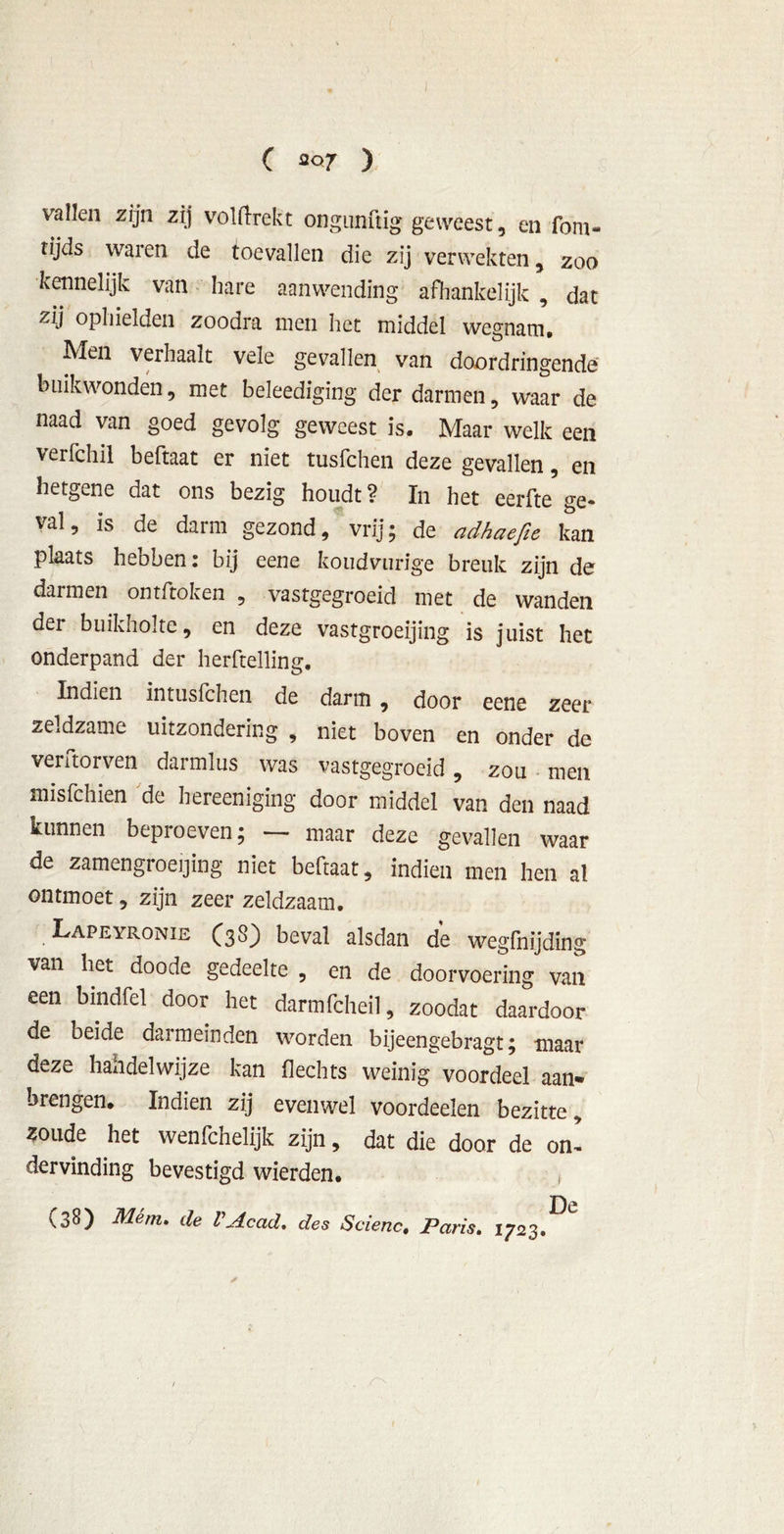 vallen zijn zij volftrekt ongunftig geweest , en fom- tijds waren de toevallen die zij verwekten, zoo kennelijk van hare aanwending afhankelijk , dat zij ophielden zoodra men het middel wegnam. Men verhaalt vele gevallen van doordringende buikwonden, met beleediging der darmen, waar de naad van goed gevolg geweest is. Maar welk een verfchil beftaat er niet tusfchen deze gevallen, en hetgene dat ons bezig houdt ? In het eerfte ge- val, is de darm gezond, vrij; de adhaefie kan plaats hebben: bij eene koudvurige breuk zijn de darmen ontftoken , vastgegroeid met de wanden der buikholte, en deze vastgroeijing is juist het onderpand der herftelling. Indien intusfchen de darm , door eene zeer zeldzame uitzondering , niet boven en onder de verdorven darmlus was vastgegroeid, zou men misfchien de bereeniging door middel van den naad kunnen beproeven; — maar deze gevallen waar de zamengroeijing niet beftaat, indien men hen al ontmoet, zijn zeer zeldzaam. Lapeyronie (38) beval alsdan de wegfnijding van het doode gedeelte , en de doorvoering van een bmdfel door het darmfcheil, zoodat daardoor de beide darmemden worden bijeengebragt; maar deze hah del wijze kan hechts weinig voordeel aan- brengen* Indien zij evenwel voordeelen bezitte, zoude het wenfchelijk zijn, dat die door de on’ dervinding bevestigd wierden. f De (38) Mém. de V Ac ad* des Scienc, Paris. 1723.