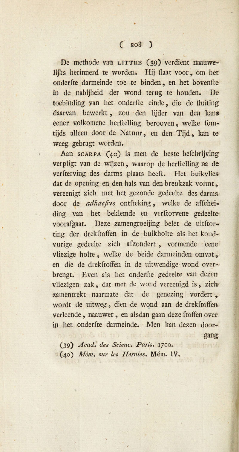 è ( 208 ) De methode van littre (39) verdient naauwe- Jijks herinnerd te worden* Hij Haat voor, om het onderfte darmeinde toe te binden, en het bovenfte in de nabijheid der wond terug te houden. De toebinding van het onderfte einde, die de fluiting daarvan bewerkt, zou den lijder van den kans eener volkomene herftelling berooven, welke fom- tijds alleen door de Natuur, en den Tijd, kan te weeg gebragt worden. Aan scarpa (40) is men de beste befchrijving verpligt van de wijzen, waarop de herftelling na de verfterving des darms plaats heeft. Het buikvlies dat de opening en den hals van den breukzak vormt, vereenigt zich met het gezonde gedeelte des darms door de adhaefive ontfteking, welke de affchei- ding van het beklemde en verftorvene gedeelte voorafgaat. Deze zamengroeijing belet de uitftor- ting der drekftoifen in de buikholte als het koud- vurige gedeelte zich afzondert , vormende eene vliezige holte, welke de beide darmeinden omvat, en die de drekftoffen in de uitwendige wond over- brengt. Even als het onderfte gedeelte van dezen vliezigen zak, dat met de wond vereenigd is, zich- zamentrekt naarmate dat de genezing vordert, wordt de uitweg, dien de wond aan de drekftoffen verleende, naauwer, en alsdan gaan deze ftoffen over in het onderfte darmeinde. Men kan dezen door- gang (39) Ac ad, des Scienc. Paris. 1700. (40) Mém, sur les Hernies. Mém. IV. 1