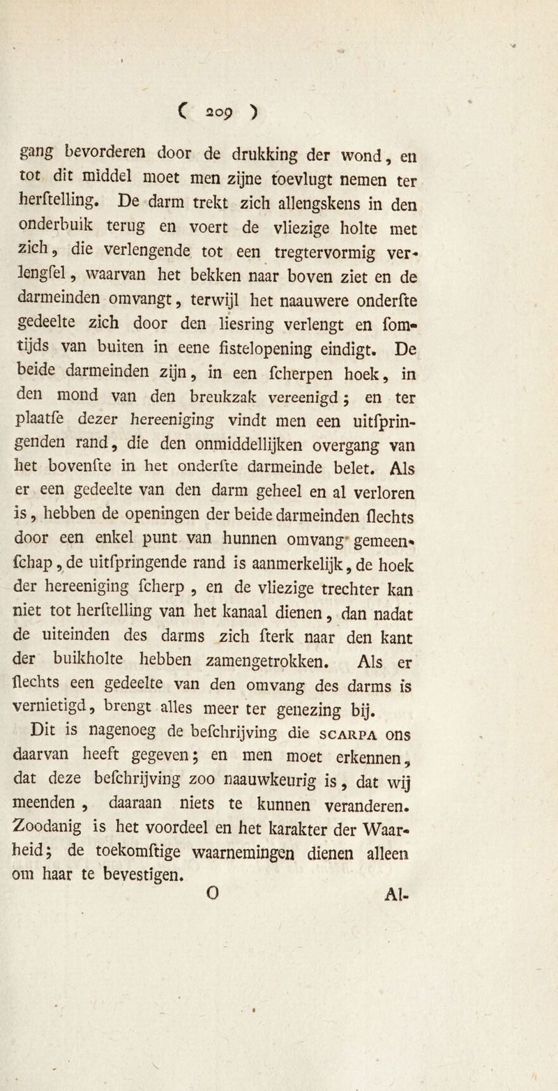 gang bevorderen door de drukking der wond, en rot dit middel moet men zijne toevlugt nemen ter herftelling. De darm trekt zich allengskens in den onderbuik terug en voert de vliezige holte met zich 9 die verlengende tot een tregtervormig ver- lengfel, waarvan het bekken naar boven ziet en de darm einden omvangt, terwijl het naauwere onderfte gedeelte zich door den liesring verlengt en fom- tijds van buiten in eene fistelopening eindigt. De beide darmeinden zijn, in een fcherpen hoek, in den mond van den breukzak vereenigd; en ter plaatfe dezer hereeniging vindt men een uitfprin- genden rand, die den onmiddellijken overgang van het bovenfte in het onderfte darmeinde belet. Als er een gedeelte van den darm geheel en al verloren is, hebben de openingen der beide darmeinden Hechts door een enkel punt van hunnen omvang gemeen* fchap, de uitfpringende rand is aanmerkelijk, de hoek der hereeniging fcherp , en de vliezige trechter kan niet tot herftelling van het kanaal dienen, dan nadat de uiteinden des darms zich fterk naar den kant der buikholte hebben zamengetrokken. Als er flechts een gedeelte van den omvang des darms is vernietigd, brengt alles meer ter genezing bij. Dit is nagenoeg de befchrijving die scarpa ons daarvan heeft gegeven; en men moet erkennen, dat deze befchrijving zoo naauwkeurig is, dat wij meenden , daaraan niets te kunnen veranderen. Zoodanig is het voordeel en het karakter der Waar- heid; de toekomftige waarnemingen dienen alleen om haar te bevestigen. O Al-