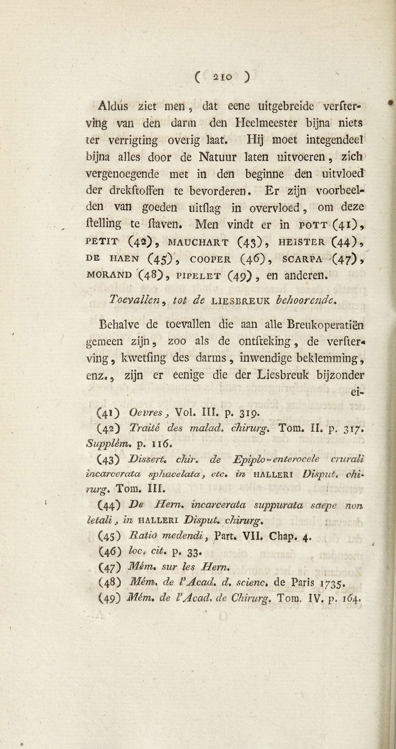 ( aio ) Aldus ziet men, dat eene uitgebreide verder- ving van den darm den Heelmeester bijna niets ter verrigting overig laat. Hij moet integendeel bijna alles door de Natuur laten uitvoeren, zich vergenoegende met in den beginne den uitvloed der drekftofFen te bevorderen. Er zijn voorbeel- den van goeden uitdag in overvloed, om deze Helling te daven. Men vindt er in pott(4i), PETIT (42), MAUCHART (43)5 HEISTER (44)? DE HAEN (45) , COOPER (46) , SCARPA <47) > morand (48) 9 piPELET (49) , en anderen. Toevallen 9 tot de liesbreuk behoorende» Behalve de toevallen die aan alle Breukoperatiën gemeen zijn 5 zoo als de ontfteking 9 de verder* ving, kwetfing des darms, inwendige beklemming, enz. 9 zijn er eenige die der Liesbreuk bijzonder ei- (4O Oevres, Vol. III. p. 319. (42) Traité des malad, chirurg. Tom. II» p, 317. Supplêm. p. ïi 6. (43) DisserU chir. de Epiplo - enterocele crurali incarcerata sphacelata, etc. in HALLERI Disput. chi- rurg. Tom. III. (44) De Hem* incarcerata suppurata saepe non letali j, in halleri Disput. chirurg. (45) Ratio medendi, Part. VII. Chap. 4. (46) loc» cit» p. 33. (47) Mém. sur les Hem. (48) Mém. de VAcad» d. scienc. de Paris 1735. (49) Mém» de V Acad, de Chirurg» Tom. IV. p. 164.