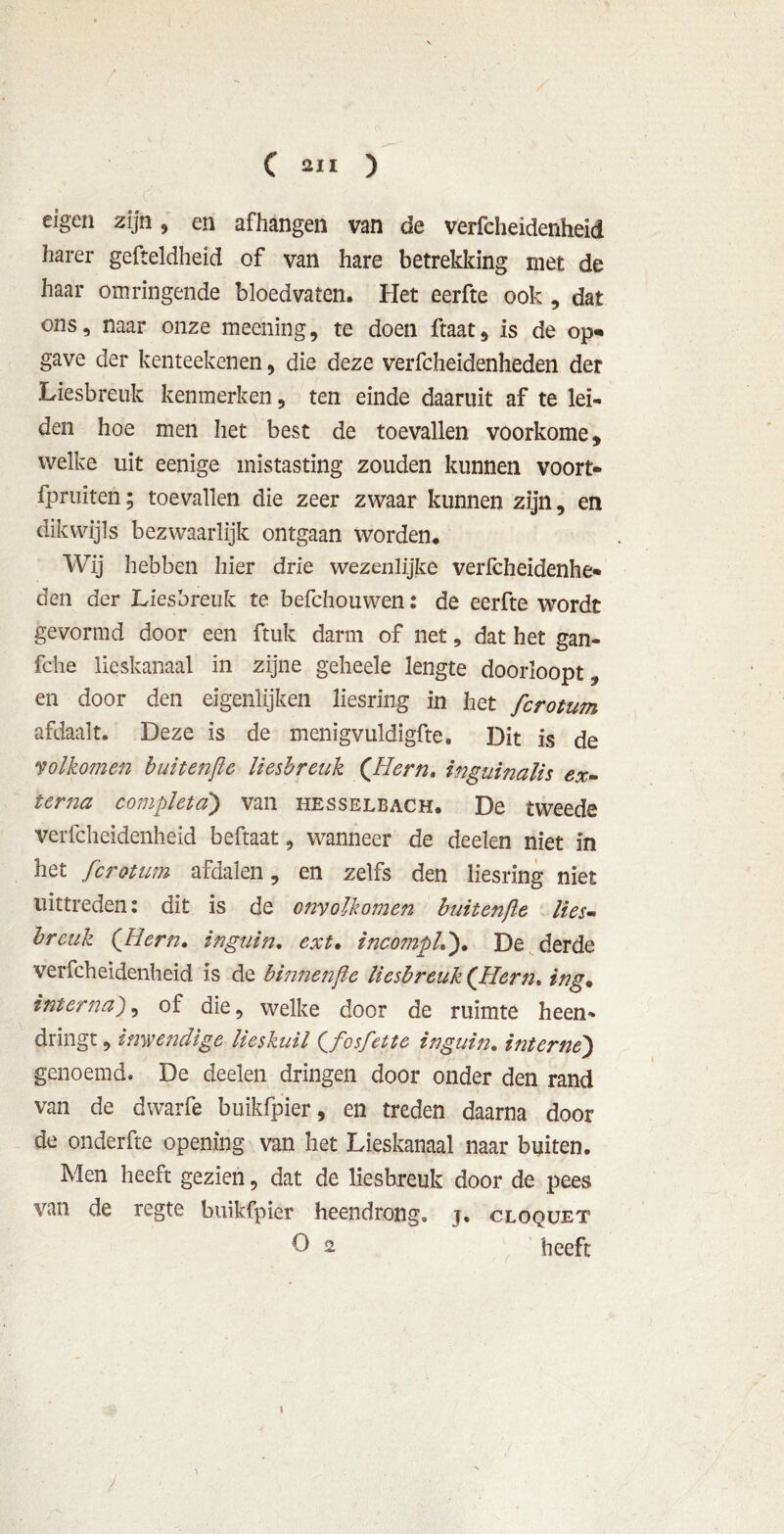 eigen zijn, en afhangen van de verfcheidenheid harer gefteldheid of van hare betrekking met de haar omringende bloedvaten. Het eerfte ook , dat ons, naar onze meening, te doen ftaat, is de op- gave der kenteekenen 5 die deze verfcheidenheden der Liesbreuk kenmerken, ten einde daaruit af te lei- den hoe men het best de toevallen voorkome, welke uit eenige mistasting zouden kunnen voort- fpruïten; toevallen die zeer zwaar kunnen zijn, en dikwijls bezwaarlijk ontgaan worden. Wij hebben hier drie wezenlijke verfcheidenhe- den der Liesbreuk te befchouwen: de eerfte wordt gevormd door een ftuk darm of net, dat het gan- fche lieskanaal in zijne geheele lengte doorloopt, en door den eigenlijken liesring in het fcrotum afdaalt. Deze is de menigvuldigfte. Dit is de volkomen buitenjle liesbreuk (Hem. inguinalis ex- terna completd) van hesselbach. De tweede verfcheidenheid beftaat, wanneer de deelen niet in het fcrotum afdalen, en zelfs den liesring niet uittreden: dit is de onvolkomen buitenjle lies- breuk (Jiern. inguin. ext* incompL). De derde verfcheidenheid is de binnenjle liesbreuk (’Hern, ing. interna), of die, welke door de ruimte heen- dringt , inwendige lieskuil (fosfette inguin. interne) genoemd. De deelen dringen door onder den rand van de dwarfe buikfpier, en treden daarna door de onderfte opening van het Lieskanaal naar buiten. Men heeft gezien, dat de liesbreuk door de pees van de regte buikfpier heendrong, j, cloquet