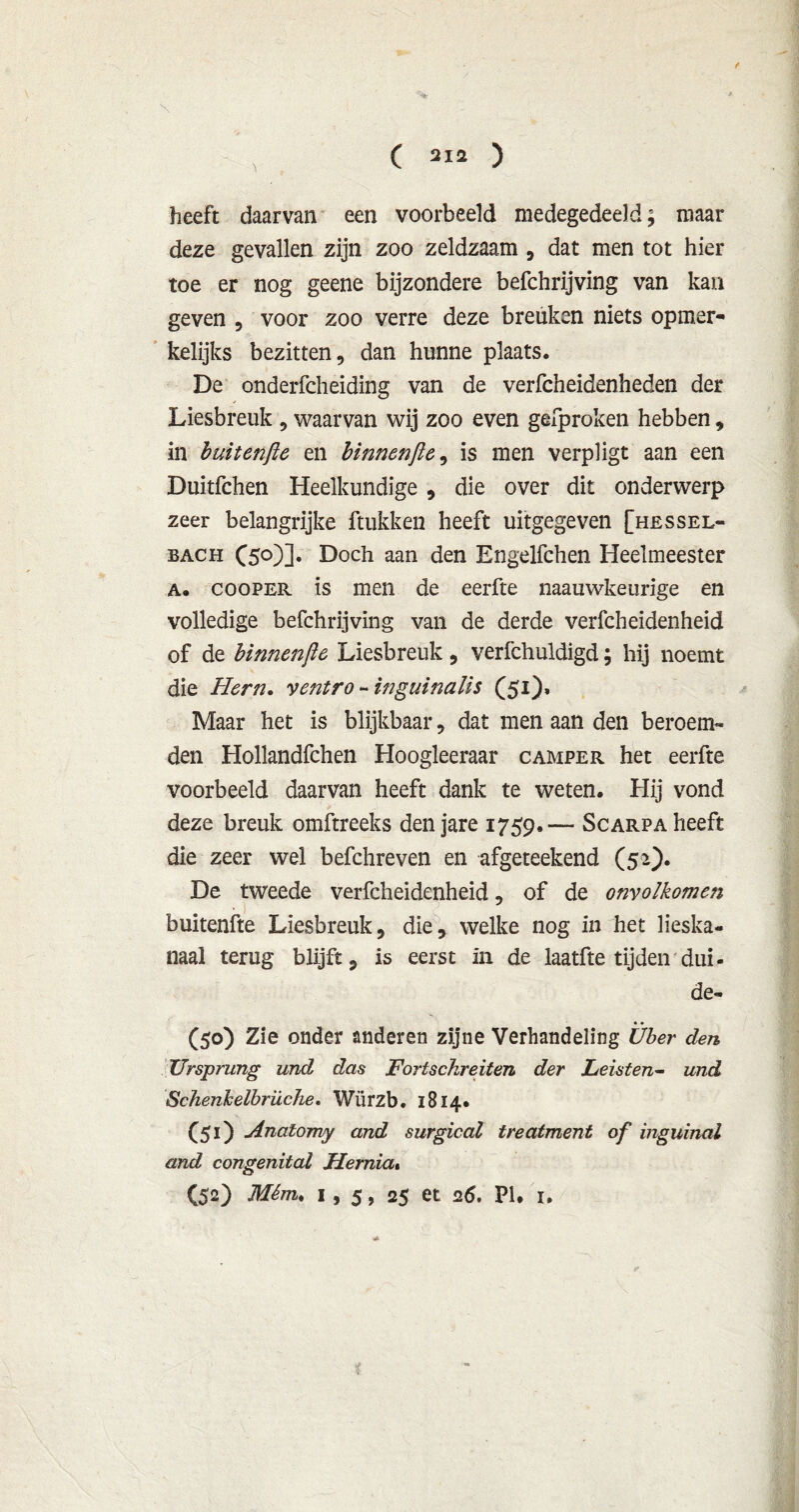 f , ( 2Ia ) heeft daarvan een voorbeeld medegedeeld; maar deze gevallen zijn zoo zeldzaam , dat men tot hier toe er nog geene bijzondere befchrijving van kan geven , voor zoo verre deze breuken niets opmer- kelijks bezitten, dan hunne plaats. De onderfcheiding van de verfcheidenheden der Liesbreuk , waarvan wij zoo even gefproken hebben, in buitenjle en binmnjle, is men verpligt aan een Duitfchen Heelkundige , die over dit onderwerp zeer belangrijke ftukken heeft uitgegeven [hessel- bach C5°)]* Doch aan den Engelfchen Heelmeester a. cooper is men de eerfte naauwkeurige en volledige befchrijving van de derde verfcheidenheid of de binnenjie Liesbreuk , verfchuldigd; hij noemt die Hem. ventro - ingiiinaüs (51). Maar het is blijkbaar, dat men aan den beroem« den Hollandfchen Hoogleeraar camper het eerfte voorbeeld daarvan heeft dank te weten. Hij vond deze breuk omftreeks den jare 1759.— Scarpa heeft die zeer wel befchreven en afgeteekend (52). De tweede verfcheidenheid, of de onvolkomen buitenfte Liesbreuk, die, welke nog in het lieska- naal terug blijft, is eerst in de laatfte tijden dui- de- • • (50) Zie onder anderen zijne Verhandeling Uber den Ursprung und das Fortsckreiten der Leisten- und Schenk elbrüche. Würzb. 1814. C50 natomy and surgical treatment of inguinal and congenital Hernia%