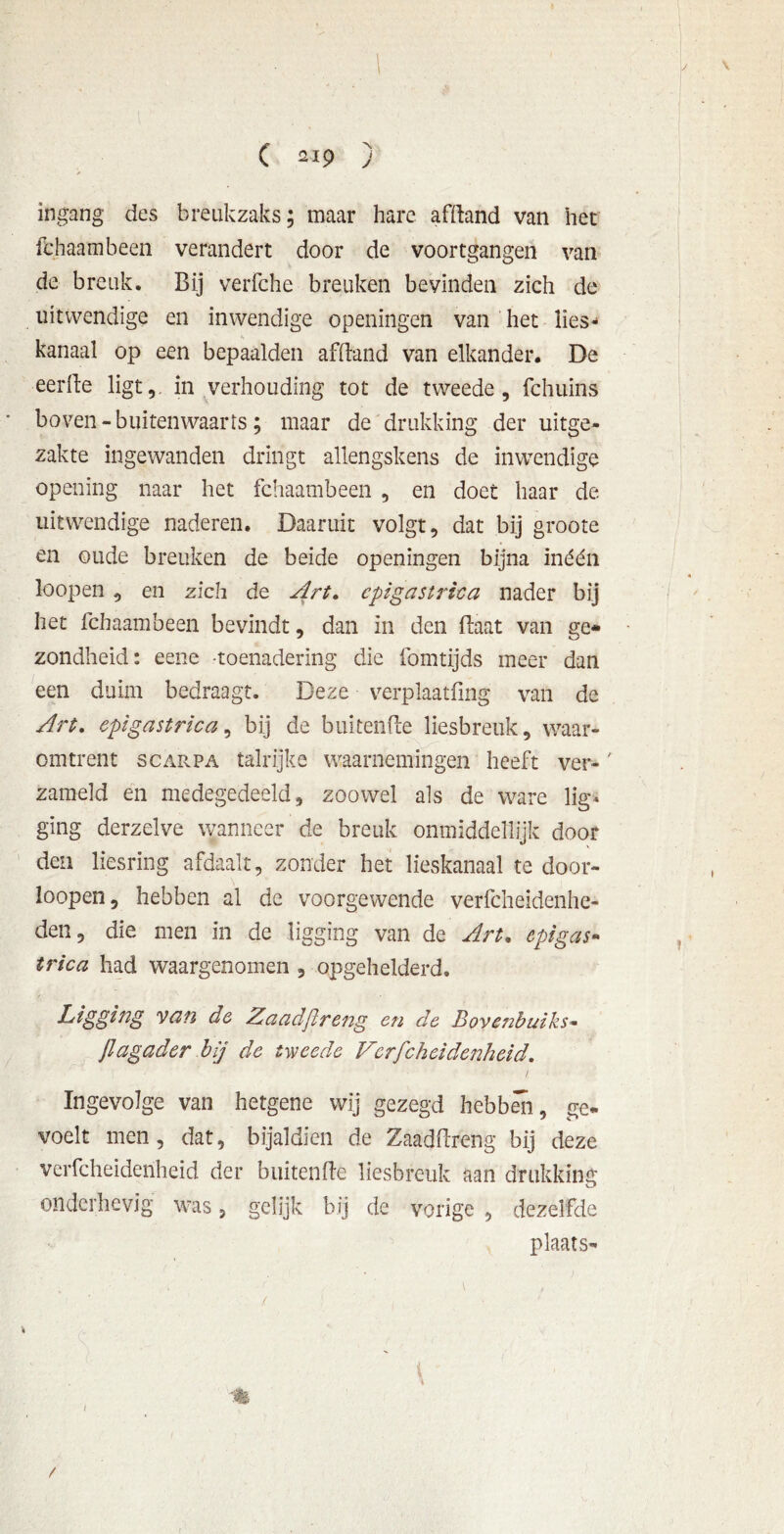 I C 219 ) ingang des breukzaks; maar hare afftand van het fchaambeen verandert door de voortgangen van de breuk. Bij verfche breuken bevinden zich de uitwendige en inwendige openingen van het lies- kanaal op een bepaalden afBand van elkander. De eerde ligt,, in verhouding tot de tweede, fchuins boven - buitenwaarts; maar de drukking der uitge- zakte ingewanden dringt allengskens de inwendige opening naar het fchaambeen , en doet haar de uitwendige naderen. Daaruit volgt, dat bij groote en oude breuken de beide openingen bijna inéén loopen , en zich de Art. cpigastrica nader bij het fchaambeen bevindt, dan in den Baat van ge- zondheid: eene toenadering die fomtijds meer dan een duim bedraagt. Deze verplaatfing van de Art. cpigastrica, bij de buiteiiBe liesbreuk, waar- omtrent scarpa talrijke waarnemingen heeft ver-' zameld en medegedeeld, zoowel als de ware lig* ging derzelve wanneer de breuk onmiddellijk door den liesring afdaalt, zonder het lieskanaal te door- loopen, hebben al de voorgewende verfcheidenhe- den, die men in de ligging van de Art. epigas« trica had waargenomen , opgehelderd. Ligging van de Zacidjlreng en de Bovenbuiks- Jlagader bij de tweede Vcrfcheidenheid. ' • • / Ingevolge van hetgene wij gezegd hebben, ge- voelt men, dat, bijaldien de ZaadBreng bij deze vcrfcheidenheid der buitenBe liesbreuk aan drukking onderhevig was, gelijk bij de vorige , dezelfde plaats- \ M l /