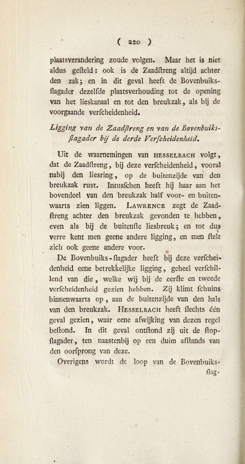 i plaatsverandering zoude volgen. Maar het is niet aldus gefteld: ook is de Zaadftreng altijd achter den zak; en in dit geval heeft de Bovenbuiks- flagader dezelfde plaatsverhouding tot de opening van het lieskanaal en tot den breukzak, als bij de voorgaande verfcheidenheid. Ligging van de Zaadjlreng en van de Bovenbuiks- Jlagader bij de derde Verfcheidenheid. Uit de waarnemingen van hesselbach volgt, dat de Zaadftreng, bij deze verfcheidenheid, vooral nabij den liesring, op de buitenzijde van den breukzak rust. Intusfchen heeft hij haar aan het bovendeel van den breukzak half voor- en buiten- waarts zien liggen. Lawrence zegt de Zaad- ftreng achter den breukzak gevonden te hebben, even als bij de buitenfle liesbreuk; en tot dus verre kent men geene andere ligging, en men fielt zich ook geene andere voor. De Bovenbuiks - flagader heeft bij deze verfchei- denheid eene betrekkelijke ligging, geheel verfchil- lend van die , welke wij bij de eerfte en tweede verfcheidenheid gezien hebben. Zij klimt fcliuins binnenwaarts op, aan de buitenzijde van den hals van den breukzak. Hesselbach heeft Hechts één geval gezien, waar eene afwijking van dezen regel beftond. In dit geval ontftond zij uit de ftop- flagader, ten naastenbij op een duim afftands van den oorfprong van deze. Overigens wordt de loop van de Bovenbuiks- ’ / > Hag- »