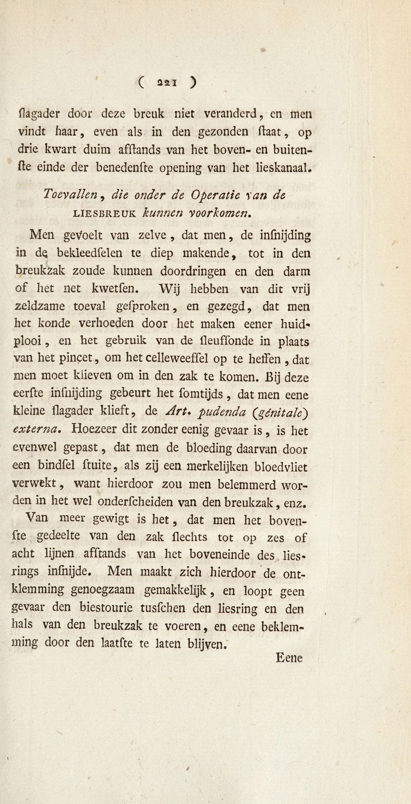 ( 2*1 ) flagader door deze breuk niet veranderd, en men vindt haar, even als in den gezonden ftaat, op drie kwart duim afftands van het boven- en buiten- ge einde der benedenfte opening van het lieskanaal. Toevallen, die onder de Operatie van de liesbreuk kunnen voorkomen. Men gevoelt van zelve , dat men, de infnijding In dQ bekleedfelen te diep makende, tot in den breukzak zoude kunnen doordringen en den darm of het net kwetfen. Wij hebben van dit vrij zeldzame toeval gefproken, en gezegd, dat men het konde verhoeden door het maken eener huid- plooi , en het gebruik van de üeuffonde in plaats van het pincet, om het celleweeffel op te heffen , dat men moet kiieven om in den zak te komen. Bij deze eerfte infnijding gebeurt het fomtijds , dat men eene kleine flagader klieft, de Art. pudenda (génitale) externa. Hoezeer dit zonder eenig gevaar is , is het evenwel gepast, dat men de bloeding daarvan door een bindfel ftuite, als zij een merkelijken bloedvliet verwekt, want hierdoor zou men belemmerd wor- den in het wel onderfcheiden van den breukzak, enz. Van meer gewigt is het, dat men het boven- fte gedeelte van den zak Hechts tot op zes of acht lijnen afftands van het boveneinde des lies* rings infnijde. Men maakt zich hierdoor de om- klemming genoegzaam gemakkelijk, en loopt geen gevaar den biestourie tusfehen den liesring en den hals van den breukzak te voeren, en eene beklem- ming door den laatfte te laten blijven. Eene